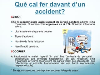 Què cal fer davant d’un accident? A VISAR S’ha de  requerir ajuda urgent avisant els serveis sanitaris  adients i s’ha d’informar. El número d’ emergències és el 112.  Donarem informació sobre: Lloc exacte en el que ens trobem. Tipus d’accident. Nombre de ferits i situació. Identificació personal. S OCÓRRER A l’accidentat o malalt repentí “in situ” fins l’arribada de personal  especialitzat que complete l’assistència. En cas necessari, s’ha d’examinar la víctima reconeixent els signes vitals: que són aquells  que reflecteixen el correcte funcionament del cos humà (consciència, respiració i pols) * En alguns casos, es podria primer socórrer i després avisar . 