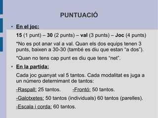 PUNTUACIÓ
●   En el joc:
    15 (1 punt) – 30 (2 punts) – val (3 punts) – Joc (4 punts)
    *No es pot anar val a val. Quan els dos equips tenen 3
    punts, baixen a 30-30 (també es diu que estan “a dos”).
    *Quan no tens cap punt es diu que tens “net”.
●   En la partida:
    Cada joc guanyat val 5 tantos. Cada modalitat es juga a
    un número deternimant de tantos:
    -Raspall: 25 tantos.     -Frontó: 50 tantos.
    -Galotxetes: 50 tantos (individuals) 60 tantos (parelles).
    -Escala i corda: 60 tantos.
 