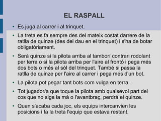 EL RASPALL
●   Es juga al carrer i al trinquet.
●   La treta es fa sempre des del mateix costat darrere de la
    ratlla de quinze (des del dau en el trinquet) i s'ha de botar
    obligatòriament.
●   Serà quinze si la pilota arriba al tamborí contrari rodolant
    per terra o si la pilota arriba per l'aire al frontó i pega més
    dos bots o més al sòl del trinquet. També si passa la
    ratlla de quinze per l'aire al carrer i pega més d'un bot.
●   La pilota pot pegar tant bots com vulga en terra.
●   Tot jugador/a que toque la pilota amb qualsevol part del
    cos que no siga la mà o l'avantbraç, perdrà el quinze.
●   Quan s'acaba cada joc, els equips intercanvien les
    posicions i fa la treta l'equip que estava restant.
 