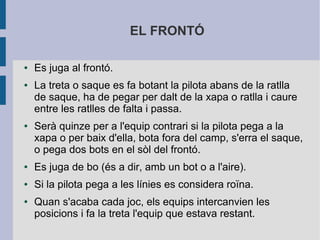 EL FRONTÓ

●   Es juga al frontó.
●   La treta o saque es fa botant la pilota abans de la ratlla
    de saque, ha de pegar per dalt de la xapa o ratlla i caure
    entre les ratlles de falta i passa.
●   Serà quinze per a l'equip contrari si la pilota pega a la
    xapa o per baix d'ella, bota fora del camp, s'erra el saque,
    o pega dos bots en el sòl del frontó.
●   Es juga de bo (és a dir, amb un bot o a l'aire).
●   Si la pilota pega a les línies es considera roïna.
●   Quan s'acaba cada joc, els equips intercanvien les
    posicions i fa la treta l'equip que estava restant.
 