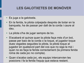 LES GALOTXETES DE MONÒVER

●   Es juga a la galotxeta.
●   En la ferida, la pilota colpejada després de botar en la
    banqueta, ha de passar per dalt de la corda i caure al
    dau.
●   La pilota s'ha de jugar sempre de bo.
●   S'acabarà el quinze quan la pilota faça més d'un bot,
    passe per baix de la corda o la toque, el jugador toque
    dues vegades seguides la pilota, la pilota toque al
    jugador en qualsevol part del cos que no siga la mà i
    quan no es faça la ferida correctament (la primera ferida
    roïna de cada joc no compta).
●   Quan s'acaba cada joc, els equips intercanvien les
    posicions i fa la ferida l'equip que estava restant.
 
