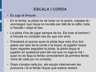 ESCALA I CORDA
●   Es juga al trinquet.
●   En la ferida, la pilota ha de botar en la pedra, colpejar-la i
    aconseguir que toque la muralla per dalt de la ratlla, bote
    a l'escala i caiga al dau.
●   La pilota s'ha de jugar sempre de bo. Els bots al tamborí i
    a l'escala no compten (es diu que són aire).
●   S'acabarà el quinze quan la pilota faça més d'un bot,
    passe per baix de la corda o la toque, el jugador toque
    dues vegades seguides la pilota, la pilota toque al
    jugador en qualsevol part del cos que no siga la mà i
    quan no es faça la ferida correctament (la primera ferida
    roïna de cada joc no compta).
●   Quan s'acaba cada joc, els equips intercanvien les
    posicions i fa la ferida l'equip que estava restant.
 