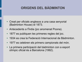 ORIGENS DEL BÀDMINTON


●   Creat per oficials anglesos a una casa senyorial
    (Badminton House) el 1873.
●   Antecedents a l'Índia (joc anomenat Poona).
●   1877 es publiquen les primeres regles del joc.
●   1934 es crea la Federació Internacional de Bàdminton.
●   1977 es celebren els primers campionats del món.
●   La primera participació del bàdminton con a esport
    olímpic oficial és a Barcelona (1992).
 