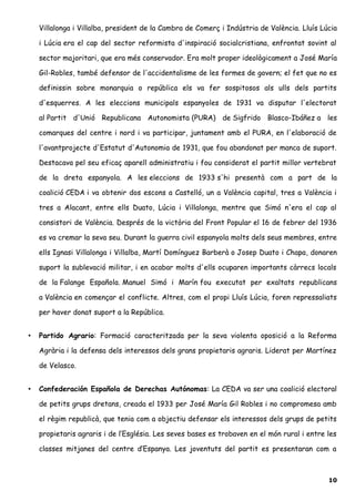 Villalonga i Villalba, president de la Cambra de Comerç i Indústria de València. Lluís Lúcia
i Lúcia era el cap del sector reformista d'inspiració socialcristiana, enfrontat sovint al
sector majoritari, que era més conservador. Era molt proper ideològicament a José María
Gil-Robles, també defensor de l'accidentalisme de les formes de govern; el fet que no es
definissin sobre monarquia o república els va fer sospitosos als ulls dels partits
d'esquerres. A les eleccions municipals espanyoles de 1931 va disputar l'electorat
al Partit d'Unió Republicana Autonomista (PURA) de Sigfrido Blasco-Ibáñez a les
comarques del centre i nord i va participar, juntament amb el PURA, en l'elaboració de
l'avantprojecte d'Estatut d'Autonomia de 1931, que fou abandonat per manca de suport.
Destacava pel seu eficaç aparell administratiu i fou considerat el partit millor vertebrat
de la dreta espanyola. A les eleccions de 1933 s'hi presentà com a part de la
coalició CEDA i va obtenir dos escons a Castelló, un a València capital, tres a València i
tres a Alacant, entre ells Duato, Lúcia i Villalonga, mentre que Simó n'era el cap al
consistori de València. Després de la victòria del Front Popular el 16 de febrer del 1936
es va cremar la seva seu. Durant la guerra civil espanyola molts dels seus membres, entre
ells Ignasi Villalonga i Villalba, Martí Domínguez Barberà o Josep Duato i Chapa, donaren
suport la sublevació militar, i en acabar molts d'ells ocuparen importants càrrecs locals
de la Falange Española. Manuel Simó i Marín fou executat per exaltats republicans
a València en començar el conflicte. Altres, com el propi Lluís Lúcia, foren repressaliats
per haver donat suport a la República.
• Partido Agrario: Formació caracteritzada per la seva violenta oposició a la Reforma
Agrària i la defensa dels interessos dels grans propietaris agraris. Liderat per Martínez
de Velasco.
• Confederación Española de Derechas Autónomas: La CEDA va ser una coalició electoral
de petits grups dretans, creada el 1933 per José María Gil Robles i no compromesa amb
el règim republicà, que tenia com a objectiu defensar els interessos dels grups de petits
propietaris agraris i de l’Església. Les seves bases es trobaven en el món rural i entre les
classes mitjanes del centre d’Espanya. Les joventuts del partit es presentaran com a
10
 