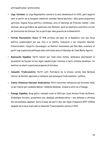 antirepublicanes i profeixistes.
• Lliga Catalana: La Lliga Regionalista canviaria la seva denominació el 1933, però seguiria
sent el partit de la burgesia industrial catalana liberal-pactista i dels grans propietaris
agrícoles. Segona força política a Catalunya, sota el lideratge de Francesc Cambó i Joan
Ventosa, seria partidària de qüestions com l’Estatut, però es mostraria contrària a la Llei
de Contractes de Conreus. No va participar dels governs de la Generalitat.
• Partido Nacionalista Vasco: El PNB arribava als anys de la República com una força
política conservadora pel que feia a la família, l’educació o les relacions laborals.
Posteriorment, l’objectiu d’aconseguir un Estatut d’autonomia pel País Basc acostaria el
partit cap a posicions polítiques més centristes sota el lideratge de José María Aguirre.
• Renovación Española: Partit liderat per José Calvo Sotelo, defensava obertament la
necessitat de liquidar el nou règim republicà per retornar a l’antic sistema monàrquic. Va
mostrar-se obert a posicions properes al feixisme.
• Comunión Tradicionalista: Partit carlí. Partidaris de la branca carlina dels Borbons
(Javier de Borbó), aspiraven a instaurar una monarquia tradicionalista i catòlica.
• Juntas Ofensivas Nacional Sindicalistas: Partit autoritari influenciat pel feixisme italià,
va ser liderat per Ledesma Ramos i Onésimo Redondo. Acabaria unint-se a Falange.
• Falange Española: Grup polític residual creat el 1933 per José Antonio Primo de Rivera.
D’ideologia feixista, presentava una ideologia antidemocràtica i una defensa a ultrança
del nacionalisme espanyol. Seria la base del partit únic del règim franquista (FET-JONS)
després de la seva fusió amb la Comunión Tradicionalista carlina el 1937.
11
 