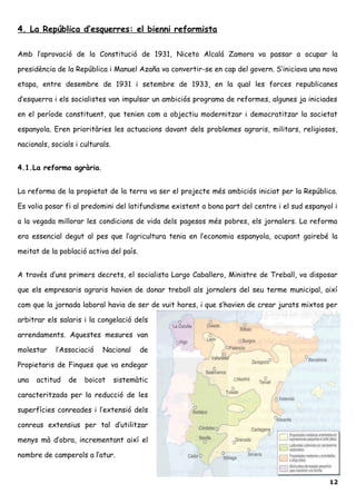 4. La República d’esquerres: el bienni reformista
Amb l’aprovació de la Constitució de 1931, Niceto Alcalá Zamora va passar a ocupar la
presidència de la República i Manuel Azaña va convertir-se en cap del govern. S’iniciava una nova
etapa, entre desembre de 1931 i setembre de 1933, en la qual les forces republicanes
d’esquerra i els socialistes van impulsar un ambiciós programa de reformes, algunes ja iniciades
en el període constituent, que tenien com a objectiu modernitzar i democratitzar la societat
espanyola. Eren prioritàries les actuacions davant dels problemes agraris, militars, religiosos,
nacionals, socials i culturals.
4.1.La reforma agrària.
La reforma de la propietat de la terra va ser el projecte més ambiciós iniciat per la República.
Es volia posar fi al predomini del latifundisme existent a bona part del centre i el sud espanyol i
a la vegada millorar les condicions de vida dels pagesos més pobres, els jornalers. La reforma
era essencial degut al pes que l’agricultura tenia en l’economia espanyola, ocupant gairebé la
meitat de la població activa del país.
A través d’uns primers decrets, el socialista Largo Caballero, Ministre de Treball, va disposar
que els empresaris agraris havien de donar treball als jornalers del seu terme municipal, així
com que la jornada laboral havia de ser de vuit hores, i que s’havien de crear jurats mixtos per
arbitrar els salaris i la congelació dels
arrendaments. Aquestes mesures van
molestar l’Associació Nacional de
Propietaris de Finques que va endegar
una actitud de boicot sistemàtic
caracteritzada per la reducció de les
superfícies conreades i l’extensió dels
conreus extensius per tal d’utilitzar
menys mà d’obra, incrementant així el
nombre de camperols a l’atur.
12
 