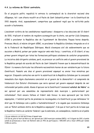 4.4. La reforma de l’Estat centralista.
En el projecte polític republicà hi entrava la contemplació de la diversitat nacional dins
d’Espanya, tal i com s’havia recollit en el Pacte de Sant Sebastià primer i en la Constitució de
1931 després. Això, suposadament, comportava que qualsevol regió que ho sol·licités podia
accedir a l’autonomia.
L’esclatant victòria de les candidatures republicanes i d’esquerra a les eleccions del 12 d’abril
de 1931, triplicant el nombre de regidors aconseguits per la dreta, van portar Lluís Companys,
d'ERC a proclamar la República des de l'ajuntament de Barcelona. Poques hores després,
Francesc Macià, el màxim dirigent d’ERC, va proclamar la República Catalana integrada en el si
de la Federació de Repúbliques Ibèriques. Macià s’avançava així als esdeveniments que es
succeïen a Madrid, potser per poder negociar amb més força, i constituïa, el 15 d’abril, el seu
primer govern integrat per totes les formacions polítiques catalanes de caràcter progressista.
La iniciativa dels dirigents catalans, però, va provocar un conflicte amb el govern provisional de
la República perquè els acords del Pacte de Sant Sebastià fixaven que la descentralització de
l’Estat i la manera d’articular les diferents nacionalitats havien de ser establerts per la futura
Constitució. Passats uns dies el govern provisional espanyol va enviar tres ministres per
negociar. D’aquests contactes van sortir la substitució de la República Catalana per la concessió
immediata d’un règim d’autonomia concretat en el govern de la Generalitat i el compromís de
l’elaboració d’un Estatut d’Autonomia que seria aprovat pel govern espanyol després de ser
referendat pel poble català. Abans d'aprovar-se la Constitució l'anomenat estatut de Núria1
va
ser aprovat per una assemblea de representants dels municipis i, posteriorment per
referèndum2
. Però encara faltava el tràmit més feixuc: la seva aprovació per les Corts
espanyoles, i l'estatut partia de premises no reconegudes a la Constitució ja que defensava “el
dret que té Catalunya com a poble a l’autodeterminació” a la vegada que reconeixia Catalunya
com un “Estat autònom dintre de la República espanyola”. I és que el text partia de la base que
la República tindria un caràcter federal i que la sobirania, en conseqüència, residiria en el poble
1 Va ser elaborat a la Vall del Pirineu d'aquest nom.
2 El 26 de juliol el text de Núria va ser aprovat per 1.063 municipis catalans (98%); i el 2 d’agost de 1931, el poble
català es pronunciava a favor de l’Estatut amb un 75% de participació, i 595.205 vots a favor (99%) per només
3.286 en contra.
15
 