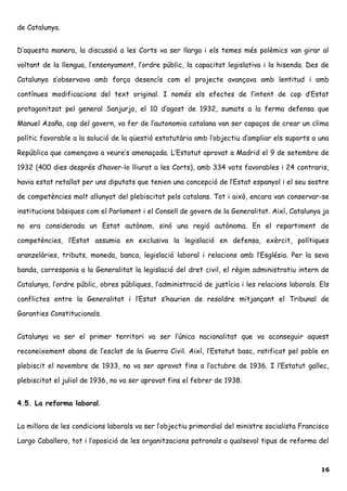 de Catalunya.
D’aquesta manera, la discussió a les Corts va ser llarga i els temes més polèmics van girar al
voltant de la llengua, l’ensenyament, l’ordre públic, la capacitat legislativa i la hisenda. Des de
Catalunya s’observava amb força desencís com el projecte avançava amb lentitud i amb
contínues modificacions del text original. I només els efectes de l’intent de cop d’Estat
protagonitzat pel general Sanjurjo, el 10 d’agost de 1932, sumats a la ferma defensa que
Manuel Azaña, cap del govern, va fer de l’autonomia catalana van ser capaços de crear un clima
polític favorable a la solució de la qüestió estatutària amb l’objectiu d’ampliar els suports a una
República que començava a veure’s amenaçada. L’Estatut aprovat a Madrid el 9 de setembre de
1932 (400 dies després d’haver-lo lliurat a les Corts), amb 334 vots favorables i 24 contraris,
havia estat retallat per uns diputats que tenien una concepció de l’Estat espanyol i el seu sostre
de competències molt allunyat del plebiscitat pels catalans. Tot i això, encara van conservar-se
institucions bàsiques com el Parlament i el Consell de govern de la Generalitat. Així, Catalunya ja
no era considerada un Estat autònom, sinó una regió autònoma. En el repartiment de
competències, l’Estat assumia en exclusiva la legislació en defensa, exèrcit, polítiques
aranzelàries, tributs, moneda, banca, legislació laboral i relacions amb l’Església. Per la seva
banda, corresponia a la Generalitat la legislació del dret civil, el règim administratiu intern de
Catalunya, l’ordre públic, obres públiques, l’administració de justícia i les relacions laborals. Els
conflictes entre la Generalitat i l’Estat s’haurien de resoldre mitjançant el Tribunal de
Garanties Constitucionals.
Catalunya va ser el primer territori va ser l’única nacionalitat que va aconseguir aquest
reconeixement abans de l’esclat de la Guerra Civil. Així, l’Estatut basc, ratificat pel poble en
plebiscit el novembre de 1933, no va ser aprovat fins a l’octubre de 1936. I l’Estatut gallec,
plebiscitat el juliol de 1936, no va ser aprovat fins el febrer de 1938.
4.5. La reforma laboral.
La millora de les condicions laborals va ser l’objectiu primordial del ministre socialista Francisco
Largo Caballero, tot i l’oposició de les organitzacions patronals a qualsevol tipus de reforma del
16
 
