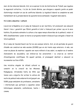 marc de les relacions laborals. Així, es va aprovar la Llei de Contractes de Treball, que regulava
la negociació col·lectiva, i la Llei de Jurats Mixtos, que atorgava a aquests jurats un poder
d’arbitratge vinculant en cas de conflictes laborals. La legislació laboral va completar-se amb
l’establiment de la jornada laboral de quaranta hores setmanals i l’augment dels salaris.
4.6 L’obra educativa i cultural.
L’acció de la República en el camp de l’educació va ser meritòria, tot promovent una educació
liberal i laica i garantint que l’Estat garantís el dret a l’educació per primer cop en la seva
història. Es pretenia estendre la cultura a les capes menys afavorides de la població, reduir el
40% d’analfabetisme i posar en marxa un programa modern d’educació que estigués a l’abast de
tota la població.
En el camp de l’escolarització van fer-se uns avenços notoris. Així, en els períodes de govern
d’Azaña van construir-se més escoles (10.000) que en els trenta anys anteriors. A més, van
crear-se places de mestres i aquests van veure millorat el seu salari, va ampliar-se el nombre
d’estudiants de secundària, van millorar-se les universitats i va crear-se un institut
d’investigacions científiques. En aquest període, el pressupost destinat a educació va
incrementar-se fins al 50%.
Una iniciativa singular de difusió cultural va
consistir en la creació de les Misiones
Pedagógicas, introduïdes l’estiu de 1933, que
tenien com a objectiu fer arribar la cultura als
nuclis de població més endarrerits mitjançant uns
5.000 grups ambulants de professors, estudiants
i intel·lectuals que portaven a aquestes zones
biblioteques ambulants, conferències, teatre i
cinema.
17
 