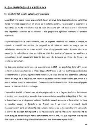 5. ELS PROBLEMES DE LA REPÚBLICA
5.1 Conflictivitat social i agitació antirepublicana
La conflictivitat social va ser una constant durant els anys de la Segona República. La lentitud
de les reformes, especialment en el cas de la reforma agrària, van provocar el desencís i la
impaciència de molts treballadors que es veien amenaçats per l’alt índex d’atur i observaven
amb impotència l’actitud de la patronal i dels propietaris agrícoles, contraris a qualsevol
negociació.
La generalització de la crisi econòmica, amb un augment important del nombre d’aturats, va
afavorir la creació d’un ambient de crispació social, sobretot tenint en compte que els
treballadors desocupats no tenien subsidi d’atur ni cap garantia social. Aquesta situació va
encoratjar la radicalització d’una part dels partits i dels sindicats d’esquerra i va aguditzar la
confrontació social, recuperats després dels anys de dictadura de Primo de Rivera i en
condicions per actuar.
Els dos grans sindicats existents, els anarquistes de la CNT i els socialistes de la UGT, no van
coincidir en la interpretació de la línea a seguir. Mentre que la UGT es mostrava predisposada a
col·laborar amb el govern, alguns sectors de la CNT, la força sindical més poderosa a Catalunya
durant els anys de la República, van veure en aquestes tensions l’ocasió idònia per portar a la
pràctica el seu projecte revolucionari i fomentar la conflictivitat laboral i la insurrecció pagesa
buscant la destrucció de l’ordre burgés.
L’evolució de la CNT reflecteix una mica la pròpia evolució de la Segona República. Inicialment,
el sindicat anarcosindicalista va acollir favorablement la instauració de la República, i, fins i tot,
la direcció va estar predisposada a abonar l’acció del naixent govern de la Generalitat, tot i que
va rebutjar ocupar la Conselleria de Treball que li va oferir el president Macià.
Progressivament, però, els elements més radicals, membres de la FAI com Durruti, van assolir
el control del sindicat, tot imposant la via revolucionària a la via sindicalista i la lluita dins del
règim burgués defensada per homes com Pestaña, Peiró i Arín, fet que va portar a la ruptura
dels segons a través de la publicació del Manifest dels Trentistes l’agost de 1931.
18
 