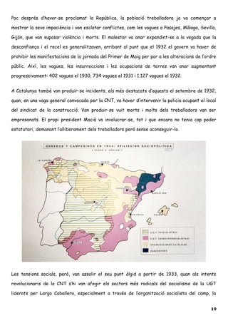 Poc després d’haver-se proclamat la República, la població treballadora ja va començar a
mostrar la seva impaciència i van esclatar conflictes, com les vagues a Pasajes, Màlaga, Sevilla,
Gijón, que van suposar violència i morts. El malestar va anar expandint-se a la vegada que la
desconfiança i el recel es generalitzaven, arribant al punt que el 1932 el govern va haver de
prohibir les manifestacions de la jornada del Primer de Maig per por a les alteracions de l’ordre
públic. Així, les vagues, les insurreccions i les ocupacions de terres van anar augmentant
progressivament: 402 vagues el 1930, 734 vagues el 1931 i 1.127 vagues el 1932.
A Catalunya també van produir-se incidents, els més destacats d’aquests el setembre de 1932,
quan, en una vaga general convocada per la CNT, va haver d’intervenir la policia ocupant el local
del sindicat de la construcció. Van produir-se vuit morts i molts dels treballadors van ser
empresonats. El propi president Macià va involucrar-se, tot i que encara no tenia cap poder
estatutari, demanant l’alliberament dels treballadors però sense aconseguir-lo.
Les tensions socials, però, van assolir el seu punt àlgid a partir de 1933, quan als intents
revolucionaris de la CNT s’hi van afegir els sectors més radicals del socialisme de la UGT
liderats per Largo Caballero, especialment a través de l’organització socialista del camp, la
19
 