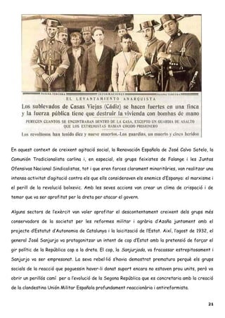 En aquest context de creixent agitació social, la Renovación Española de José Calvo Sotelo, la
Comunión Tradicionalista carlina i, en especial, els grups feixistes de Falange i les Juntas
Ofensivas Nacional Sindicalistas, tot i que eren forces clarament minoritàries, van realitzar una
intensa activitat d’agitació contra els que ells consideraven els enemics d’Espanya: el marxisme i
el perill de la revolució bolxevic. Amb les seves accions van crear un clima de crispació i de
temor que va ser aprofitat per la dreta per atacar el govern.
Alguns sectors de l’exèrcit van voler aprofitar el descontentament creixent dels grups més
conservadors de la societat per les reformes militar i agrària d’Azaña juntament amb el
projecte d’Estatut d’Autonomia de Catalunya i la laicització de l’Estat. Així, l’agost de 1932, el
general José Sanjurjo va protagonitzar un intent de cop d’Estat amb la pretensió de forçar el
gir polític de la República cap a la dreta. El cop, la Sanjurjada, va fracassar estrepitosament i
Sanjurjo va ser empresonat. La seva rebel·lió s’havia demostrat prematura perquè els grups
socials de la reacció que poguessin haver-li donat suport encara no estaven prou units, però va
obrir un perillós camí per a l’evolució de la Segona República que es concretaria amb la creació
de la clandestina Unión Militar Española profundament reaccionària i antireformista.
21
 