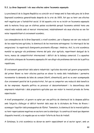 5.2. La Gran Depressió i els seus efectes sobre l’economia espanyola
La proclamació de la Segona República va coincidir en el temps amb la fase més greu de la Gran
Depressió econòmica generalitzada després de la crisi de 1929, fet que va tenir uns efectes
molt negatius per a l’estabilitat social. Si bé aquesta crisi no va incidir en l’economia espanyola
amb la mateixa força que en d’altres països occidentals perquè l’economia estatal tenia una
relació més reduïda amb el mercat internacional, indubtablement els seus efectes es van fer
notar impossibilitant el creixement econòmic.
Les conseqüències de la Gran Depressió, a nivell econòmic, per a Espanya van ser una reducció
de les exportacions agrícoles, la disminució de les inversions estrangeres i la interrupció de les
emigracions i la repatriació d’emigrants provinents d’Europa i Amèrica. Així, la crisi econòmica
mundial va agreujar els problemes interns del país: atur agrícola, repartiment desigual de la
terra, manca de competitivitat internacional i dèficit de la balança comercial. I a aquestes
dificultats cròniques de l’economia espanyola s’hi van afegir els problemes derivats de la política
republicana.
El creixement generalitzat dels salaris industrials i agrícoles decretat pel govern progressista
del primer Bienni va tenir efectes positius en elevar la renda dels treballadors i permetre
incrementar la demanda de béns de consum (tèxtil, alimentació), però no va anar acompanyada
d’un creixement paral·lel de la productivitat, fet que va comportar una reducció dels beneficis
de les empreses. Aquesta política va provocar el descontentament i la desconfiança dels
empresaris industrials i dels propietaris agrícoles que van reduir la inversió privada de forma
espectacular.
A nivell pressupostari, el govern va optar per una política de disminució de la despesa pública
amb l’objectiu d’alleujar el dèficit heretat dels anys de la dictadura de Primo de Rivera i
aconseguir l’equilibri dels pressupostos de l’Estat. Tanmateix, la disminució de la inversió pública
va tenir repercussions negatives en sectors com la siderúrgia i la construcció naval que depenien
d’aquesta inversió, a la vegada que es va reduir l’oferta de llocs de treball.
A Catalunya, la crisi econòmica va deixar-se sentir especialment en el sector agrari, amb un
22
 