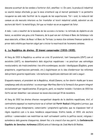 descens accentuat de les vendes a l’exterior d’oli, ametlles i vi. En canvi, la producció industrial
va veure’s menys afectada ja que la seva orientació cap al mercat peninsular li va permetre
recuperar-se amb més facilitat de la caiguda de les exportacions. Tot i això, la reducció del
consum en els mercats interiors va fer trontollar el teixit industrial català, sobretot en els
sectors del tèxtil i la metal·lúrgia, fet que va traduir-se en un augment de l’atur.
A més, i com a resultat de la baixada de les accions a la borsa i la retirada de dipòsits en els
bancs, va esclatar una greu crisi financera, de la qual van ser víctimes el Banc de Catalunya i els
seus associats, el Banc de Reus i el Banc de Tortosa. La manca d’un sistema financer poderós va
privar dels crèdits que haurien calgut per a iniciar la reactivació de l’economia catalana.
6. La República de dretes. El bienni conservador (1933-1935)
Al llarg de 1933 la República va entrar en crisi. El proletariat, tant l’anarquista (CNT) com el
socialista (UGT), va desentendre’s dels objectius republicans i va practicar una estratègia
revolucionària; els tradicionalistes i les elits econòmiques, socials i ideològiques (Església, grans
propietaris, organitzacions patronals, etc.) s’aglutinaven en la idea d’enderrocar les reformes
dels primers governs republicans; i els mateixos republicans dubtaven del camí a seguir.
D’aquesta manera, el president de la República, Alcalá Zamora, va fer dimitir Azaña per la seva
complaença amb els socialistes i va encarregar Martínez Barrio la formació d’un govern integrat
exclusivament per republicanistes. El projecte, però, va resultar inviable i l’octubre de 1933 les
Corts van ser dissoltes i van convocar-se noves eleccions pel 19 de novembre.
Al llarg de 1932 les dretes s’havien reorganitzat després de la desfeta republicana. Així, el
centredreta espanyol va reestructurar-se al voltant del Partit Radical d’Alejandro Lerroux, que
va atreure grups d’empresaris, comerciants i propietaris agrícoles, que no s’oposaven tant al
règim republicà com a la seva tendència esquerranosa. D’altra banda, el 1933, els sectors
catòlics i conservadors van mobilitzar-se molt activament contra la política social, religiosa i
autonòmica dels governs d’esquerres, donant lloc a la creació d’un nou partit, la Confederación
Española de Derechas Autónomas (CEDA) sota el lideratge de José María Gil Robles.
23
 