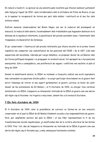 En relació a l’exèrcit, va aprovar-se una amnistia pels revoltats que s’havien sublevat juntament
amb Sanjurjo l’agost de 1932 i pels col·laboradors amb la dictadura de Primo de Rivera, el que
va la suposar la recuperació de terres per part dels nobles i restitució en el seu lloc dels
militars rebels.
D’altres mesures conservadores del Bienni Negre van ser la reducció del pressupost en
educació, la reducció dels salaris, l’acomiadament dels treballadors que haguessin destacat en la
defensa de la legislació reformista, la paralització del procés autonòmic basc i l’alentiment dels
traspassos a la Generalitat de Catalunya.
El gir conservador i l’obstrucció del procés reformista que s’havia encetat en el primer bienni
republicà van comportar una radicalització de les posicions del PSOE i de la UGT. L’ala més
esquerrana del socialisme, liderada per Largo Caballero, va proposar deixar de col·laborar amb
les forces polítiques burgeses i va propugnar la revolució social, tot apropant-se a les posicions
anarquistes. Com a conseqüència, una proliferació de vagues i conflictes van esclatar al país al
llarg de 1934.
Davant la mobilització obrera, la CEDA va reclamar a l’executiu radical una acció repressora
més contundent en qüestions d’ordre públic i va exigir participar directament en el govern fent
servir l’amenaça de retirar el seu suport parlamentari al govern. Lerroux va haver de cedir
davant de les pretensions de Gil Robles i, el 5 d’octubre de 1934, va atorgar tres carteres
ministerials a la CEDA. L’esquerra va interpretar l’entrada de la CEDA al govern com una deriva
del règim cap al feixisme i no trigaria a reaccionar, donant lloc a la revolució d’octubre.
7 Els fets d’octubre de 1934
El 4 d’octubre de 1934, sota la presidència de Lerroux va formar-se un nou executiu
conservador en el qual la CEDA de Gil Robles finalment accedia a les responsabilitats de govern.
Però, per amplíssims sectors del país la CEDA i el seu líder representaven la fi de les
transformacions socials republicanes, ja modificades des de la victòria electoral de les dretes
el 1933. Fins i tot, des de l’esquerra va interpretar-se l’entrada de la CEDA al govern com una
deriva del règim cap al feixisme que, a més, amenaçava l’autonomia catalana.
26
 
