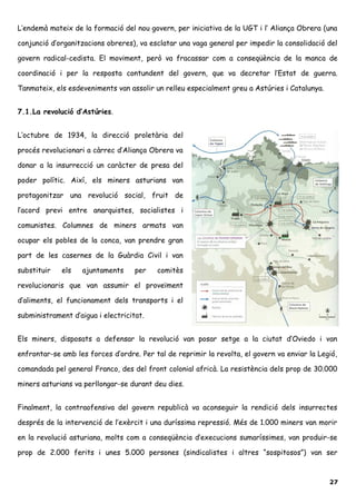 L’endemà mateix de la formació del nou govern, per iniciativa de la UGT i l’ Aliança Obrera (una
conjunció d’organitzacions obreres), va esclatar una vaga general per impedir la consolidació del
govern radical-cedista. El moviment, però va fracassar com a conseqüència de la manca de
coordinació i per la resposta contundent del govern, que va decretar l’Estat de guerra.
Tanmateix, els esdeveniments van assolir un relleu especialment greu a Astúries i Catalunya.
7.1.La revolució d’Astúries.
L’octubre de 1934, la direcció proletària del
procés revolucionari a càrrec d’Aliança Obrera va
donar a la insurrecció un caràcter de presa del
poder polític. Així, els miners asturians van
protagonitzar una revolució social, fruit de
l’acord previ entre anarquistes, socialistes i
comunistes. Columnes de miners armats van
ocupar els pobles de la conca, van prendre gran
part de les casernes de la Guàrdia Civil i van
substituir els ajuntaments per comitès
revolucionaris que van assumir el proveïment
d’aliments, el funcionament dels transports i el
subministrament d’aigua i electricitat.
Els miners, disposats a defensar la revolució van posar setge a la ciutat d’Oviedo i van
enfrontar-se amb les forces d’ordre. Per tal de reprimir la revolta, el govern va enviar la Legió,
comandada pel general Franco, des del front colonial africà. La resistència dels prop de 30.000
miners asturians va perllongar-se durant deu dies.
Finalment, la contraofensiva del govern republicà va aconseguir la rendició dels insurrectes
després de la intervenció de l’exèrcit i una duríssima repressió. Més de 1.000 miners van morir
en la revolució asturiana, molts com a conseqüència d’execucions sumaríssimes, van produir-se
prop de 2.000 ferits i unes 5.000 persones (sindicalistes i altres “sospitosos”) van ser
27
 