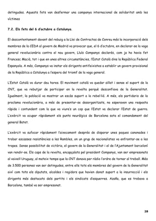 detingudes. Aquests fets van desfermar una campanya internacional de solidaritat amb les
víctimes
7.2. Els fets del 6 d’octubre a Catalunya.
El descontentament davant del rebuig a la Llei de Contractes de Conreu més la incorporació dels
membres de la CEDA al govern de Madrid va provocar que, el 6 d’octubre, en declarar-se la vaga
general revolucionària contra el nou govern, Lluís Companys declarés, com ja ho havia fet
Francesc Macià, tot i que en unes altres circumstàncies, l’Estat Català dins la República Federal
Espanyola. A més, Companys va instar els dirigents antifeixistes a establir un govern provisional
de la República a Catalunya a l’espera del triomf de la vaga general.
L’Estat Català va durar deu hores. El moviment català va quedar aïllat i sense el suport de la
CNT, que va rebutjar de participar en la revolta perquè desconfiava de la Generalitat.
Igualment, la població va mostrar un escàs suport a la rebel·lió. A més, els partidaris de la
proclama revolucionària, a més de presentar-se desorganitzats, no esperaven una resposta
ràpida i contundent com la que va viure’s un cop que l’Estat va declarar l’Estat de guerra.
L’exèrcit va ocupar ràpidament els punts neuràlgics de Barcelona sota el comandament del
general Batet.
L’exèrcit va sufocar ràpidament l’aixecament després de disparar unes poques canonades i
trobar escasses resistències a les Rambles, on un grup de nacionalistes va enfrontar-se a les
tropes. Sense possibilitat de victòria, el govern de la Generalitat i el de l’Ajuntament barceloní
van rendir-se. Els caps de la revolta, encapçalats pel president Companys, van ser empresonats
al vaixell Uruguay, al mateix temps que la CNT donava per ràdio l’ordre de tornar al treball. Més
de 3.500 persones van ser detingudes, entre ells tots els membres del govern de la Generalitat
així com tots els diputats, alcaldes i regidors que havien donat suport a la insurrecció i els
dirigents més destacats dels partits i els sindicats d’esquerres. Azaña, que es trobava a
Barcelona, també va ser empresonat.
28
 
