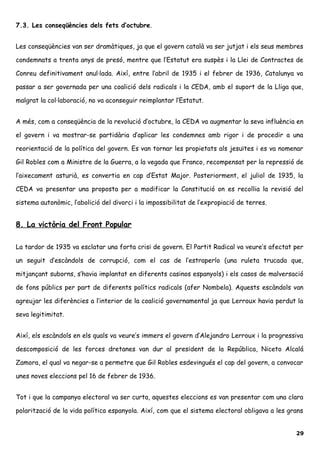 7.3. Les conseqüències dels fets d’octubre.
Les conseqüències van ser dramàtiques, ja que el govern català va ser jutjat i els seus membres
condemnats a trenta anys de presó, mentre que l’Estatut era suspès i la Llei de Contractes de
Conreu definitivament anul·lada. Així, entre l’abril de 1935 i el febrer de 1936, Catalunya va
passar a ser governada per una coalició dels radicals i la CEDA, amb el suport de la Lliga que,
malgrat la col·laboració, no va aconseguir reimplantar l’Estatut.
A més, com a conseqüència de la revolució d’octubre, la CEDA va augmentar la seva influència en
el govern i va mostrar-se partidària d’aplicar les condemnes amb rigor i de procedir a una
reorientació de la política del govern. Es van tornar les propietats als jesuïtes i es va nomenar
Gil Robles com a Ministre de la Guerra, a la vegada que Franco, recompensat per la repressió de
l’aixecament asturià, es convertia en cap d’Estat Major. Posteriorment, el juliol de 1935, la
CEDA va presentar una proposta per a modificar la Constitució on es recollia la revisió del
sistema autonòmic, l’abolició del divorci i la impossibilitat de l’expropiació de terres.
8. La victòria del Front Popular
La tardor de 1935 va esclatar una forta crisi de govern. El Partit Radical va veure’s afectat per
un seguit d’escàndols de corrupció, com el cas de l’estraperlo (una ruleta trucada que,
mitjançant suborns, s’havia implantat en diferents casinos espanyols) i els casos de malversació
de fons públics per part de diferents polítics radicals (afer Nombela). Aquests escàndols van
agreujar les diferències a l’interior de la coalició governamental ja que Lerroux havia perdut la
seva legitimitat.
Així, els escàndols en els quals va veure’s immers el govern d’Alejandro Lerroux i la progressiva
descomposició de les forces dretanes van dur al president de la República, Niceto Alcalá
Zamora, el qual va negar-se a permetre que Gil Robles esdevingués el cap del govern, a convocar
unes noves eleccions pel 16 de febrer de 1936.
Tot i que la campanya electoral va ser curta, aquestes eleccions es van presentar com una clara
polarització de la vida política espanyola. Així, com que el sistema electoral obligava a les grans
29
 