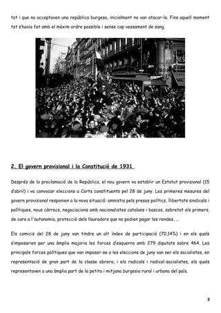 tot i que no acceptaven una república burgesa, inicialment no van atacar-la. Fins aquell moment
tot s’havia fet amb el màxim ordre possible i sense cap vessament de sang.
2. El govern provisional i la Constitució de 1931
Després de la proclamació de la República, el nou govern va establir un Estatut provisional (15
d’abril) i va convocar eleccions a Corts constituents pel 28 de juny. Les primeres mesures del
govern provisional responien a la nova situació: amnistia pels presos polítics, llibertats sindicals i
polítiques, nous càrrecs, negociacions amb nacionalistes catalans i bascos, sobretot els primers,
de cara a l'autonomia, protecció dels llauradors que no podien pagar les rendes, ...
Els comicis del 28 de juny van tindre un alt índex de participació (70,14%) i en els quals
s’imposarien per una àmplia majoria les forces d’esquerra amb 279 diputats sobre 464. Les
principals forces polítiques que van imposar-se a les eleccions de juny van ser els socialistes, en
representació de gran part de la classe obrera, i els radicals i radical-socialistes, els quals
representaven a una àmplia part de la petita i mitjana burgesia rural i urbana del país.
3
 