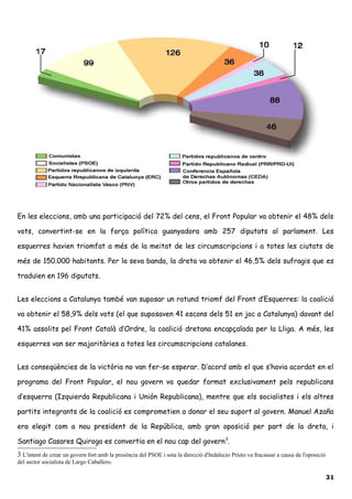 En les eleccions, amb una participació del 72% del cens, el Front Popular va obtenir el 48% dels
vots, convertint-se en la força política guanyadora amb 257 diputats al parlament. Les
esquerres havien triomfat a més de la meitat de les circumscripcions i a totes les ciutats de
més de 150.000 habitants. Per la seva banda, la dreta va obtenir el 46,5% dels sufragis que es
traduïen en 196 diputats.
Les eleccions a Catalunya també van suposar un rotund triomf del Front d’Esquerres: la coalició
va obtenir el 58,9% dels vots (el que suposaven 41 escons dels 51 en joc a Catalunya) davant del
41% assolits pel Front Català d’Ordre, la coalició dretana encapçalada per la Lliga. A més, les
esquerres van ser majoritàries a totes les circumscripcions catalanes.
Les conseqüències de la victòria no van fer-se esperar. D’acord amb el que s’havia acordat en el
programa del Front Popular, el nou govern va quedar format exclusivament pels republicans
d’esquerra (Izquierda Republicana i Unión Republicana), mentre que els socialistes i els altres
partits integrants de la coalició es comprometien a donar el seu suport al govern. Manuel Azaña
era elegit com a nou president de la República, amb gran oposició per part de la dreta, i
Santiago Casares Quiroga es convertia en el nou cap del govern3
.
3 L'intent de crear un govern fort amb la presència del PSOE i sota la direcció d'Indalecio Prieto va fracassar a causa de l'oposició
del sector socialista de Largo Caballero.
31
 