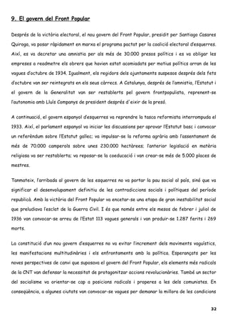 9. El govern del Front Popular
Després de la victòria electoral, el nou govern del Front Popular, presidit per Santiago Casares
Quiroga, va posar ràpidament en marxa el programa pactat per la coalició electoral d’esquerres.
Així, es va decretar una amnistia per als més de 30.000 presos polítics i es va obligar les
empreses a readmetre els obrers que havien estat acomiadats per motius polítics arran de les
vagues d’octubre de 1934. Igualment, els regidors dels ajuntaments suspesos després dels fets
d’octubre van ser reintegrats en els seus càrrecs. A Catalunya, després de l’amnistia, l’Estatut i
el govern de la Generalitat van ser restablerts pel govern frontpopulista, reprenent-se
l’autonomia amb Lluís Companys de president després d'eixir de la presó.
A continuació, el govern espanyol d’esquerres va reprendre la tasca reformista interrompuda el
1933. Així, el parlament espanyol va iniciar les discussions per aprovar l’Estatut basc i convocar
un referèndum sobre l’Estatut gallec; va impulsar-se la reforma agrària amb l’assentament de
més de 70.000 camperols sobre unes 230.000 hectàrees; l’anterior legislació en matèria
religiosa va ser restablerta; va reposar-se la coeducació i van crear-se més de 5.000 places de
mestres.
Tanmateix, l’arribada al govern de les esquerres no va portar la pau social al país, sinó que va
significar el desenvolupament definitiu de les contradiccions socials i polítiques del període
republicà. Amb la victòria del Front Popular va encetar-se una etapa de gran inestabilitat social
que preludiava l’esclat de la Guerra Civil. I és que només entre els mesos de febrer i juliol de
1936 van convocar-se arreu de l’Estat 113 vagues generals i van produir-se 1.287 ferits i 269
morts.
La constitució d’un nou govern d’esquerres no va evitar l’increment dels moviments vaguístics,
les manifestacions multitudinàries i els enfrontaments amb la política. Esperançats per les
noves perspectives de canvi que suposava el govern del Front Popular, els elements més radicals
de la CNT van defensar la necessitat de protagonitzar accions revolucionàries. També un sector
del socialisme va orientar-se cap a posicions radicals i properes a les dels comunistes. En
conseqüència, a algunes ciutats van convocar-se vagues per demanar la millora de les condicions
32
 