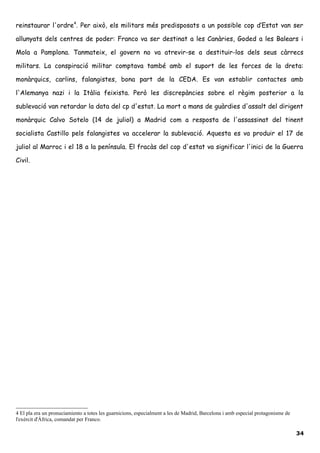 reinstaurar l'ordre4
. Per això, els militars més predisposats a un possible cop d’Estat van ser
allunyats dels centres de poder: Franco va ser destinat a les Canàries, Goded a les Balears i
Mola a Pamplona. Tanmateix, el govern no va atrevir-se a destituir-los dels seus càrrecs
militars. La conspiració militar comptava també amb el suport de les forces de la dreta:
monàrquics, carlins, falangistes, bona part de la CEDA. Es van establir contactes amb
l'Alemanya nazi i la Itàlia feixista. Però les discrepàncies sobre el règim posterior a la
sublevació van retardar la data del cp d'estat. La mort a mans de guàrdies d'assalt del dirigent
monàrquic Calvo Sotelo (14 de juliol) a Madrid com a resposta de l'assassinat del tinent
socialista Castillo pels falangistes va accelerar la sublevació. Aquesta es va produir el 17 de
juliol al Marroc i el 18 a la península. El fracàs del cop d'estat va significar l'inici de la Guerra
Civil.
4 El pla era un pronuciamiento a totes les guarnicions, especialment a les de Madrid, Barcelona i amb especial protagonisme de
l'exèrcit d'Àfrica, comandat per Franco.
34
 