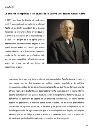 ANNEXOS
La crisi de la República i les causes de la Guerra Civil segons Manuel Azaña
El 1939, poc després d’iniciar el camí cap a
l’exili francès del qual mai retornaria, Manuel
Azaña, el ja dimitit president de la Segona
República, va escriure un llarg article (que no
va arribar a publicar-se en el seu moment) en
el qual, tot dirigint-se a la opinió pública
internacional, apuntava quines, segons la seva
opinió, havien estat les causes que havien
conduit a l’esclat de la Guerra Civil espanyola,
a més de fer un anàlisi en profunditat dels
anys de govern republicà i els entrebancs que
aquest va trobar en el seu intent de
modernitzar el país:
Las causas de la guerra y de la revolución que han asolado a España durante treinta y
dos meses son de dos órdenes: de política interior española y de política
internacional. Ambas series se sostienen mutuamente, de suerte que faltando una, la
otra no habría sido bastante para desencadenar tanta calamidad. Sin el hecho interno
español del alzamiento de julio de 1936, la acción de las potencias totalitarias, que ha
convertido el conflicto de España en un problema internacional, no habría tenido
ocasión de producirse, ni materia donde clavar la garra. Sin el auxilio previamente
concertado de aquellas potencias, la rebelión y la guerra civil subsiguiente no se
habrían producido. Es lógico comenzar por la situación política de España este rápido
examen, que no se dirige a atacar a nadie ni a defender nada, sino a proveer de
elementos de juicio al público extranjero, aturdido por la propaganda.
35
 