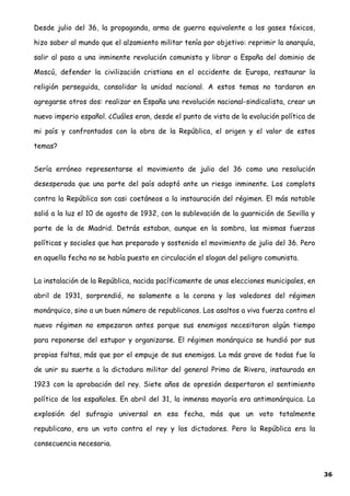 Desde julio del 36, la propaganda, arma de guerra equivalente a los gases tóxicos,
hizo saber al mundo que el alzamiento militar tenía por objetivo: reprimir la anarquía,
salir al paso a una inminente revolución comunista y librar a España del dominio de
Moscú, defender la civilización cristiana en el occidente de Europa, restaurar la
religión perseguida, consolidar la unidad nacional. A estos temas no tardaron en
agregarse otros dos: realizar en España una revolución nacional-sindicalista, crear un
nuevo imperio español. ¿Cuáles eran, desde el punto de vista de la evolución política de
mi país y confrontados con la obra de la República, el origen y el valor de estos
temas?
Sería erróneo representarse el movimiento de julio del 36 como una resolución
desesperada que una parte del país adoptó ante un riesgo inminente. Los complots
contra la República son casi coetáneos a la instauración del régimen. El más notable
salió a la luz el 10 de agosto de 1932, con la sublevación de la guarnición de Sevilla y
parte de la de Madrid. Detrás estaban, aunque en la sombra, las mismas fuerzas
políticas y sociales que han preparado y sostenido el movimiento de julio del 36. Pero
en aquella fecha no se había puesto en circulación el slogan del peligro comunista.
La instalación de la República, nacida pacíficamente de unas elecciones municipales, en
abril de 1931, sorprendió, no solamente a la corona y los valedores del régimen
monárquico, sino a un buen número de republicanos. Los asaltos a viva fuerza contra el
nuevo régimen no empezaron antes porque sus enemigos necesitaron algún tiempo
para reponerse del estupor y organizarse. El régimen monárquico se hundió por sus
propias faltas, más que por el empuje de sus enemigos. La más grave de todas fue la
de unir su suerte a la dictadura militar del general Primo de Rivera, instaurada en
1923 con la aprobación del rey. Siete años de opresión despertaron el sentimiento
político de los españoles. En abril del 31, la inmensa mayoría era antimonárquica. La
explosión del sufragio universal en esa fecha, más que un voto totalmente
republicano, era un voto contra el rey y los dictadores. Pero la República era la
consecuencia necesaria.
36
 