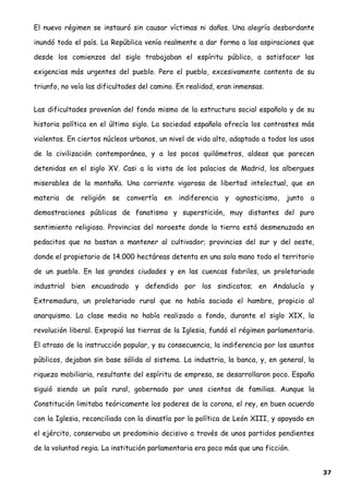 El nuevo régimen se instauró sin causar víctimas ni daños. Una alegría desbordante
inundó todo el país. La República venía realmente a dar forma a las aspiraciones que
desde los comienzos del siglo trabajaban el espíritu público, a satisfacer las
exigencias más urgentes del pueblo. Pero el pueblo, excesivamente contento de su
triunfo, no veía las dificultades del camino. En realidad, eran inmensas.
Las dificultades provenían del fondo mismo de la estructura social española y de su
historia política en el último siglo. La sociedad española ofrecía los contrastes más
violentos. En ciertos núcleos urbanos, un nivel de vida alto, adaptado a todos los usos
de la civilización contemporánea, y a los pocos quilómetros, aldeas que parecen
detenidas en el siglo XV. Casi a la vista de los palacios de Madrid, los albergues
miserables de la montaña. Una corriente vigorosa de libertad intelectual, que en
materia de religión se convertía en indiferencia y agnosticismo, junto a
demostraciones públicas de fanatismo y superstición, muy distantes del puro
sentimiento religioso. Provincias del noroeste donde la tierra está desmenuzada en
pedacitos que no bastan a mantener al cultivador; provincias del sur y del oeste,
donde el propietario de 14.000 hectáreas detenta en una sola mano todo el territorio
de un pueblo. En las grandes ciudades y en las cuencas fabriles, un proletariado
industrial bien encuadrado y defendido por los sindicatos; en Andalucía y
Extremadura, un proletariado rural que no había saciado el hambre, propicio al
anarquismo. La clase media no había realizado a fondo, durante el siglo XIX, la
revolución liberal. Expropió las tierras de la Iglesia, fundó el régimen parlamentario.
El atraso de la instrucción popular, y su consecuencia, la indiferencia por los asuntos
públicos, dejaban sin base sólida al sistema. La industria, la banca, y, en general, la
riqueza mobiliaria, resultante del espíritu de empresa, se desarrollaron poco. España
siguió siendo un país rural, gobernado por unos cientos de familias. Aunque la
Constitución limitaba teóricamente los poderes de la corona, el rey, en buen acuerdo
con la Iglesia, reconciliada con la dinastía por la política de León XIII, y apoyado en
el ejército, conservaba un predominio decisivo a través de unos partidos pendientes
de la voluntad regia. La institución parlamentaria era poco más que una ficción.
37
 