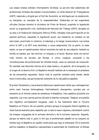 Las clases mismas estaban internamente divididas. La porción más adelantada del
proletariado formaba dos bandos irreconciliables. La Unión General de Trabajadores
(UGT), inspirada y dirigida por el Partido Socialista, se distinguía por su moderación,
su disciplina, su concepto de la responsabilidad. Colaboraba en los organismos
oficiales (incluso durante la dictadura de Primo de Rivera), aceptaba la legislación
social. La organización rival, Confederación Nacional del Trabajo (CNT), abrigaba en
su seno a la Federación Anarquista Ibérica (FAI), rehusaba toda participación en los
asuntos políticos, repudiaba la legislación social, sus miembros no votaban en las
elecciones, practicaba la violencia, el sabotaje y la huelga revolucionaria. Las luchas
entre la UGT y la CNT eran durísimas, a veces sangrientas. Por su parte, la clase
media, en que el republicanismo liberal reclutaba los más de sus adeptos, también se
dividía en bandos, por dos motivos: el religioso y el social. Muchos veían con horror
todo intento de laicismo del Estado. A otros, cualquier concesión a las
reivindicaciones del proletariado les infundía miedo, como un comienzo de revolución.
En realidad, esa discordia interna de la clase media y, en general, de la burguesía, es
el origen de la Guerra Civil. La República heredó también de la monarquía el problema
de las autonomías regionales. Sobre todo la cuestión catalana venía siendo, desde
hacía treinta años, una perturbación constante de la vida pública española.
El primer Parlamento y los primeros Gobiernos republicanos tenían que contemporizar
entre esas fuerzas heterogéneas, habitualmente divergentes, acordes por un
momento en el interés común de establecer la República. Una república socialista era
imposible. Las tres cuartas partes del país la habrían rechazado. Tampoco era posible
una república cerradamente burguesa, como lo fue bastantes años la Tercera
República en Francia. No era posible, primero porque la burguesía liberal española no
tenía fuerza bastante para implantar por si sola el nuevo régimen y defenderlo contra
los ataques conjugados de la extrema derecha y de la extrema izquierda. Segundo,
porque no habría sido ni justo ni útil que el proletariado español en su conjunto se
hallase bajo la República en iguales condiciones que bajo la monarquía. En la evolución
política española, la República representaba la posibilidad de transformar el Estado
38
 