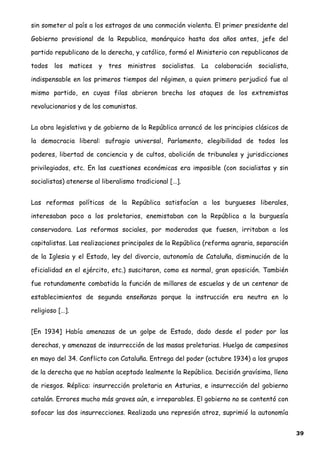 sin someter al país a los estragos de una conmoción violenta. El primer presidente del
Gobierno provisional de la Republica, monárquico hasta dos años antes, jefe del
partido republicano de la derecha, y católico, formó el Ministerio con republicanos de
todos los matices y tres ministros socialistas. La colaboración socialista,
indispensable en los primeros tiempos del régimen, a quien primero perjudicó fue al
mismo partido, en cuyas filas abrieron brecha los ataques de los extremistas
revolucionarios y de los comunistas.
La obra legislativa y de gobierno de la República arrancó de los principios clásicos de
la democracia liberal: sufragio universal, Parlamento, elegibilidad de todos los
poderes, libertad de conciencia y de cultos, abolición de tribunales y jurisdicciones
privilegiados, etc. En las cuestiones económicas era imposible (con socialistas y sin
socialistas) atenerse al liberalismo tradicional […].
Las reformas políticas de la República satisfacían a los burgueses liberales,
interesaban poco a los proletarios, enemistaban con la República a la burguesía
conservadora. Las reformas sociales, por moderadas que fuesen, irritaban a los
capitalistas. Las realizaciones principales de la República (reforma agraria, separación
de la Iglesia y el Estado, ley del divorcio, autonomía de Cataluña, disminución de la
oficialidad en el ejército, etc.) suscitaron, como es normal, gran oposición. También
fue rotundamente combatida la función de millares de escuelas y de un centenar de
establecimientos de segunda enseñanza porque la instrucción era neutra en lo
religioso […].
[En 1934] Había amenazas de un golpe de Estado, dado desde el poder por las
derechas, y amenazas de insurrección de las masas proletarias. Huelga de campesinos
en mayo del 34. Conflicto con Cataluña. Entrega del poder (octubre 1934) a los grupos
de la derecha que no habían aceptado lealmente la República. Decisión gravísima, llena
de riesgos. Réplica: insurrección proletaria en Asturias, e insurrección del gobierno
catalán. Errores mucho más graves aún, e irreparables. El gobierno no se contentó con
sofocar las dos insurrecciones. Realizada una represión atroz, suprimió la autonomía
39
 