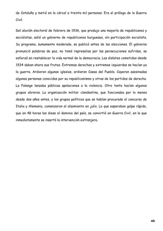 de Cataluña y metió en la cárcel a treinta mil personas. Era el prólogo de la Guerra
Civil.
Del aluvión electoral de febrero de 1936, que produjo una mayoría de republicanos y
socialistas, salió un gobierno de republicanos burgueses, sin participación socialista.
Su programa, sumamente moderado, se publicó antes de las elecciones. El gobierno
pronunció palabras de paz, no tomó represalias por las persecuciones sufridas, se
esforzó en restablecer la vida normal de la democracia. Los dislates cometidos desde
1934 daban ahora sus frutos. Extremas derechas y extremas izquierdas se hacían ya
la guerra. Ardieron algunas iglesias, ardieron Casas del Pueblo. Cayeron asesinadas
algunas personas conocidas por su republicanismo y otras de los partidos de derecha.
La Falange lanzaba públicas apelaciones a la violencia. Otro tanto hacían algunos
grupos obreros. La organización militar clandestina, que funcionaba por lo menos
desde dos años antes, y los grupos políticos que se habían procurado el concurso de
Italia y Alemania, comenzaron el alzamiento en julio. Lo que esperaban golpe rápido,
que en 48 horas les diese el dominio del país, se convirtió en Guerra Civil, en la que
inmediatamente se insertó la intervención extranjera.
40
 