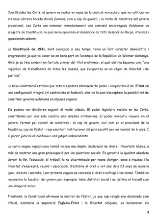 Constituïdes les Corts, el govern va restar en mans de la coalició vencedora, que va ratificar en
els seus càrrecs Niceto Alcalá Zamora, com a cap de govern, i la resta de ministres del govern
provisional. Les Corts van nomenar immediatament una comissió encarregada d’elaborar un
projecte de Constitució, la qual seria aprovada el desembre de 1931 després de llargs, intensos i
apassionats debats.
La Constitució de 1931, molt avançada al seu temps, tenia un fort caràcter democràtic i
progressista ja que va basar-se en bona part en l’exemple de la República de Weimar alemanya.
Això ja es feia evident en l’article primer del títol preliminar, el qual definia Espanya com “una
república de treballadors de totes les classes, que s’organitza en un règim de llibertat i de
justícia”.
La nova Constitució establia que tots els poders emanaven del poble i l’organització de l’Estat en
una configuració integral (ni centralista ni federal), dins de la qual s’acceptava la possibilitat de
constituir governs autònoms en algunes regions.
Els poders van dividir-se seguint el model clàssic. El poder legislatiu residia en les Corts,
constituïdes per una sola cambra amb àmplies atribucions. El poder executiu requeia en el
govern, format pel consell de ministres i el cap de govern, així com en el president de la
República, cap de l’Estat i representant institucional del país escollit per un mandat de 6 anys. I
el poder judicial es confiava a uns jutges independents.
La carta magna republicana també incloïa una àmplia declaració de drets i llibertats bàsics, a
més de mostrar una gran preocupació per les qüestions socials. Es garantia la igualtat absoluta
davant la llei, l’educació, el treball, la no discriminació per raons d’origen, sexe o riquesa i la
llibertat d’expressió, reunió i associació. S’establia el dret a vot des dels 23 anys de manera
igual, directa i secreta, i per primera vegada es concedia el dret a sufragi a les dones. També es
reconeixia la facultat del govern per expropiar béns d’utilitat social i es definia el treball com
una obligació social.
Finalment, la Constitució afirmava la laïcitat de l’Estat, ja que cap religió era declarada com
oficial, s’establia la separació Església-Estat i la llibertat religiosa, es declaraven els
5
 