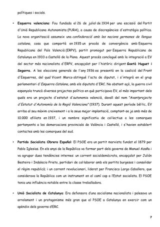 polítiques i socials.
• Esquerra valenciana: Fou fundada el 26 de juliol de 1934 per una escissió del Partit
d'Unió Republicana Autonomista (PURA), a causa de discrepàncies d'estratègia política.
La nova organització assumeix una confederació amb les nacions germanes de llengua
catalana, cosa que comportà en 1935 un procés de convergència amb Esquerra
Republicana del País Valencià (ERPV), partit promogut per Esquerra Republicana de
Catalunya en 1933 a Castelló de la Plana. Aquest procés conclogué amb la integració a EV
del sector més nacionalista d'ERPV, encapçalat per l'històric dirigent Gaetà Huguet i
Segarra. A les eleccions generals de l'any 1936 es presentà en la coalició del Front
d'Esquerres, del qual Vicent Marco obtingué l'acta de diputat, i s'integrà en el grup
parlamentari d'Esquerra Catalana, amb els diputats d'ERC. No obstant açò, la guerra civil
espanyola truncà diversos projectes polítics en què participava EV, el més important dels
quals era un projecte d'estatut d'autonomia valencià, davall del nom "Avantprojecte
d'Estatut d'Autonomía de la Regió Valenciana" (1937). Durant aquest període bèl·lic, EV
arriba al seu màxim creixement i a la seua major implantació, comptant-se ja amb més de
10.000 afiliats en 1937, i un nombre significatiu de col·lectius a les comarques
pertanyents a les demarcacions provincials de València i Castelló, i s'havien establert
contactes amb les comarques del sud.
• Partido Socialista Obrero Español: El PSOE era un partit marxista fundat el 1879 per
Pablo Iglesias. En els anys de la República va formar part dels governs de Manuel Azaña i
va agrupar dues tendències internes: un corrent socialdemòcrata, encapçalat per Julián
Besteiro i Indalecio Prieto, partidari de col·laborar amb els partits burgesos i consolidar
el règim republicà; i un corrent revolucionari, liderat per Francisco Largo Caballero, que
considerava la República com un instrument en el camí cap a l’Estat socialista. El PSOE
tenia una influència notable entre la classe treballadora.
• Unió Socialista de Catalunya: Era defensora d’una socialisme nacionalista i palesava un
arrelament i un protagonisme més gran que el PSOE a Catalunya en exercir com un
apèndix dels governs d’ERC.
7
 