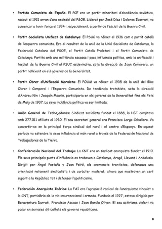 • Partido Comunista de España: El PCE era un partit minoritari d’obediència soviètica,
nascut el 1921 arran d’una escissió del PSOE. Liderat per José Díaz i Dolores Ibarruri, va
començar a tenir força el 1934 i, especialment, a partir de l’esclat de la Guerra Civil.
• Partit Socialista Unificat de Catalunya: El PSUC va néixer el 1936 com a partit català
de l’esquerra comunista. Era el resultat de la unió de la Unió Socialista de Catalunya, la
Federació Catalana del PSOE, el Partit Català Proletari i el Partit Comunista de
Catalunya. Partits amb una militància escassa i poca influència política, amb la unificació i
l’esclat de la Guerra Civil el PSUC esdevindria, sota la direcció de Joan Comorera, un
partit rellevant en els governs de la Generalitat.
• Partit Obrer d’Unificació Marxista: El POUM va néixer el 1935 de la unió del Bloc
Obrer i Camperol i l’Esquerra Comunista. De tendència trotskista, sota la direcció
d’Andreu Nin i Joaquín Maurín, participaria en els governs de la Generalitat fins els Fets
de Maig de 1937. La seva incidència política va ser limitada.
• Unión General de Trabajadores: Sindicat socialista fundat el 1888, la UGT comptava
amb 277.011 afiliats el 1930. El seu secretari general era Francisco Largo Caballero. Va
convertir-se en la principal força sindical del nord i el centre d’Espanya. En aquest
període va estendre la seva influència al món rural a través de la Federación Nacional de
Trabajadores de la Tierra.
• Confederación Nacional del Trabajo: La CNT era un sindicat anarquista fundat el 1910.
Els seus principals punts d’influència es trobaven a Catalunya, Aragó, Llevant i Andalusia.
Dirigit per Àngel Pestaña y Joan Peiró, els anomenats trentistes, defensava una
orientació netament sindicalista i de caràcter moderat, alhora que mostraven un cert
suport a la República tot i defensar l’apoliticisme.
• Federación Anarquista Ibérica: La FAI era l’agrupació radical de l’anarquisme vinculat a
la CNT, partidària de la via insurreccional i armada. Fundada el 1927, estava dirigida per
Bonaventura Durruti, Francisco Ascaso i Joan García Oliver. El seu activisme violent va
posar en serioses dificultats els governs republicans.
8
 