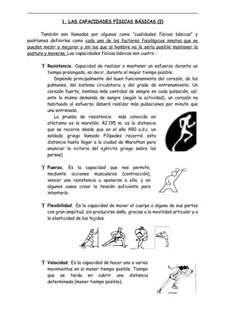 1. LAS CAPACIDADES FÍSICAS BÁSICAS (I)

      También son llamadas por algunos como “cualidades físicas básicas” y
podríamos definirlas como cada uno de los factores fisiológicos innatos que se
pueden medir y mejorar y sin los que al hombre no le sería posible mantener la
postura y moverse. Las capacidades físicas básicas son cuatro :

       Resistencia. Capacidad de realizar o mantener un esfuerzo durante un
         tiempo prolongado, es decir, durante el mayor tiempo posible.
            Depende principalmente del buen funcionamiento del corazón, de los
         pulmones, del sistema circulatorio y del grado de entrenamiento. Un
         corazón fuerte, bombea más cantidad de sangre en cada pulsación, así,
         ante la misma demanda de sangre (según la actividad), un corazón no
         habituado al esfuerzo deberá realizar más pulsaciones por minuto que
         uno entrenado.
            La prueba de resistencia        más conocida en
         atletismo es la maratón; 42.195 m. es la distancia
         que se recorre desde que en el año 490 a.d.c. un
         soldado griego llamado Filípedes recorrió esta
         distancia hasta llegar a la ciudad de Marathon para
         anunciar la victoria del ejército griego sobre los
         persas).

       Fuerza. Es la capacidad que nos permite,
         mediante acciones musculares (contracción),
         vencer una resistencia u oponerse a ella; y en
         algunos casos crear la tensión suficiente para
         intentarlo.

       Flexibilidad. Es la capacidad de mover el cuerpo o alguna de sus partes
         con gran amplitud, sin producirse daño, gracias a la movilidad articular y a
         la elasticidad de los tejidos.




       Velocidad. Es la capacidad de hacer uno o varios
         movimientos en el menor tiempo posible. Tiempo
         que se tarda en cubrir una distancia
         determinada (menor tiempo posible).
 