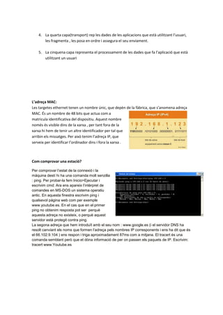 4. La quarta capa(transport) rep les dades de les aplicacions que està utilitzant l’usuari,
les fragmenta , les posa en ordre i assegura el seu enviament.
5. La cinquena capa representa el processament de les dades que fa l’aplicació que està
utilitzant un usuari

L’adreça MAC:
Les targetes ethernet tenen un nombre únic, que depèn de la fàbrica, que s’anomena adreça
MAC. És un nombre de 48 bits que actua com a
matricula identificativa del dispositiu. Aquest nombre
només és visible dins de la xarxa , per tant fora de la
xarxa hi hem de tenir un altre identificador per tal que
arribin els missatges. Per això tenim l’adreça IP, que
serveix per identificar l’ordinador dins i fora la xarxa .

Com comprovar una estació?
Per comprovar l’estat de la connexió i la
màquina destí hi ha una comanda molt senzilla
: ping. Per probar-la fem Inicio>Ejecutar i
escrivim cmd: Ara ens apareix l’intèrpret de
comandes en MS-DOS un sistema operatiu
antic. En aquesta finestra escrivim ping i
qualsevol página web com per exemple
www.youtube.es. En el cas que en el primer
ping no obtenim resposta pot ser perquè
aquesta adreça no existeix, o perquè aquest
servidor està protegit contra ping.
La segona adreça que hem introduït amb el seu nom : www.google.es (i el servidor DNS ha
resolt canviant els noms que formen l’adreça pels nombres IP corresponents i ens ha dit que és
el 66.102.9.104 ) ens respon i triga aproximadament 87ms com a mitjana. El tracert és una
comanda semblant però que et dóna informació de per on passen els paquets de IP. Escrivim:
tracert www.Youtube.es

 