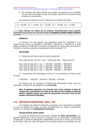 Economía y Organización de Empresas                                    Seminario de Profesores de Economía
Tema 7: La función financiera. Fuentes de financiación y criterios de selección de inversiones.

        3. No considera las rentas totales que pueden conseguirse de la inversión
           ya que ignora los flujos de caja que puedan generarse con posterioridad
           al plazo de recuperación.

        Los proyectos anteriores serían indiferentes al siguiente proyecto:


     A = 50.000        Q1 = 15.000               Q2 = 25.000            Q3 = 10.000       Q4 = 12.000


        Este método se utiliza en la práctica frecuentemente para aquellas
inversiones que priman por encima de todo el recuperar cuanto antes el dinero
invertido.

        EJEMPLO:

       La inversión “H” que requiere una aportación inicial de 1.000.000 € y se
esperan unos cobros de 700.000 €, 600.000 €, 600.000 € y 500.000 €; y unos
pagos constantes de 300.000 € anuales a lo largo de los cuatro años que durará la
inversión. ¿Cuál es el plazo de recuperación de esta inversión “H”?

        SOLUCIÓN:

        1.º Cálculo de los flujos netos de caja de cada año.

        Flujo neto de caja del año i ( Qi ) = Cobros del año i - Pagos del año i

        Flujo   neto   de   caja   año   1   (   Q1   )   =   700.000   -   300.000   =   400.000   €
        Flujo   neto   de   caja   año   2   (   Q2   )   =   600.000   -   300.000   =   300.000   €
        Flujo   neto   de   caja   año   3   (   Q3   )   =   600.000   -   300.000   =   300.000   €
        Flujo   neto   de   caja   año   4   (   Q4   )   =   500.000   -   300.000   =   200.000   €

       2.º Comparación del desembolso inicial con la acumulación de flujos netos
de caja.

        1.000.000 < 400.000 + 300.000 + 300.000 + 200.000.

       Se observa que se recupera el importe del desembolso inicial, luego es
efectuable y el plazo de recuperación es de tres años.

        Nota. Si debemos seleccionar una inversión entre varias mediante el plazo de
        recuperación, procederíamos con cada una de ellas de forma análoga al supuesto
        anterior, eligiendo aquella cuyo plazo de recuperación sea menor, entre las que
        resulten inicialmente efectuables.



7.9. MÉTODOS DINÁMICOS: VAN y TIR
      Los métodos de selección dinámicos consideran muy importante el periodo
en que se generan los flujos de caja, convirtiéndolos en valores equivalentes
mediante un proceso de actualización financiera

        VALOR ACTUAL NETO (VAN)
       El criterio de selección de inversiones, método del Valor Actual Neto, nos
permite determinar si una inversión en proyecto es o no efectuable, simplemente
comparando el coste de adquisición o desembolso inicial de la misma con la suma
de los flujos netos de caja, derivados de la inversión durante los períodos de vida
 