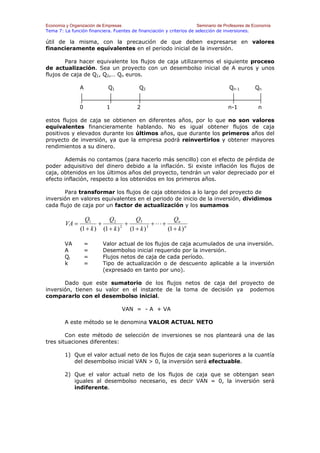 Economía y Organización de Empresas                                    Seminario de Profesores de Economía
Tema 7: La función financiera. Fuentes de financiación y criterios de selección de inversiones.

útil de la misma, con la precaución de que deben expresarse en valores
financieramente equivalentes en el periodo inicial de la inversión.

        Para hacer equivalente los flujos de caja utilizaremos el siguiente proceso
de actualización. Sea un proyecto con un desembolso inicial de A euros y unos
flujos de caja de Q1, Q2,… Qn euros.

                A            Q1             Q2                                        Qn-1        Qn


                0           1              2                                          n-1           n

estos flujos de caja se obtienen en diferentes años, por lo que no son                          valores
equivalentes financieramente hablando. No es igual obtener flujos                               de caja
positivos y elevados durante los últimos años, que durante los primeros                         años del
proyecto de inversión, ya que la empresa podrá reinvertirlos y obtener                          mayores
rendimientos a su dinero.

       Además no contamos (para hacerlo más sencillo) con el efecto de pérdida de
poder adquisitivo del dinero debido a la inflación. Si existe inflación los flujos de
caja, obtenidos en los últimos años del proyecto, tendrán un valor depreciado por el
efecto inflación, respecto a los obtenidos en los primeros años.

       Para transformar los flujos de caja obtenidos a lo largo del proyecto de
inversión en valores equivalentes en el periodo de inicio de la inversión, dividimos
cada flujo de caja por un factor de actualización y los sumamos

                  Q1        Q2           Q3             Qn
         VA =           +           +            +L+
                (1 + k ) (1 + k ) 2
                                      (1 + k ) 3
                                                     (1 + k ) n

        VA          =     Valor actual de los flujos de caja acumulados de una inversión.
        A           =     Desembolso inicial requerido por la inversión.
        Qi          =     Flujos netos de caja de cada período.
        k           =     Tipo de actualización o de descuento aplicable a la inversión
                          (expresado en tanto por uno).

       Dado que este sumatorio de los flujos netos de caja del proyecto de
inversión, tienen su valor en el instante de la toma de decisión ya podemos
compararlo con el desembolso inicial.

                                   VAN = - A + VA

        A este método se le denomina VALOR ACTUAL NETO

        Con este método de selección de inversiones se nos planteará una de las
tres situaciones diferentes:

        1) Que el valor actual neto de los flujos de caja sean superiores a la cuantía
           del desembolso inicial VAN > 0, la inversión será efectuable.

        2) Que el valor actual neto de los flujos de caja que se obtengan sean
           iguales al desembolso necesario, es decir VAN = 0, la inversión será
           indiferente.
 