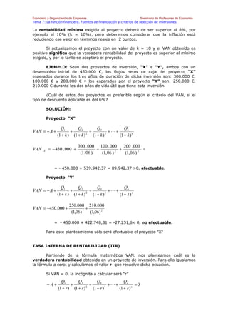 Economía y Organización de Empresas                                    Seminario de Profesores de Economía
Tema 7: La función financiera. Fuentes de financiación y criterios de selección de inversiones.

La rentabilidad mínima exigida al proyecto deberá de ser superior al 8%, por
ejemplo el 10% (k = 10%), pero deberemos considerar que la inflación está
reduciendo ese valor en términos reales en 2 puntos.

       Si actualizamos el proyecto con un valor de k = 10 y el VAN obtenido es
positivo significa que la verdadera rentabilidad del proyecto es superior al mínimo
exigido, y por lo tanto se aceptará el proyecto.

      EJEMPLO: Sean dos proyectos de inversión, “X” e “Y”, ambos con un
desembolso inicial de 450.000 €, los flujos netos de caja del proyecto “X”
esperados durante los tres años de duración de dicha inversión son: 300.000 €,
100.000 € y 200.000 € y los esperados por el proyecto “Y” son: 250.000 €,
210.000 € durante los dos años de vida útil que tiene esta inversión.

       ¿Cuál de estos dos proyectos es preferible según el criterio del VAN, si el
tipo de descuento aplicable es del 6%?

           SOLUCIÓN:

           Proyecto "X"

                    Q1        Q2           Q3             Qn
VAN = − A +               +           +            +L+
                  (1 + k ) (1 + k ) 2
                                        (1 + k ) 3
                                                       (1 + k ) n

                              300 . 000 100 . 000       200 . 000
VAN    X    = − 450 . 000 +              +          2
                                                      +             =
                               (1 . 06 )   (1, 06 )      (1, 06 ) 3


               = - 450.000 + 539.942,37 = 89.942,37 >0, efectuable.

           Proyecto "Y"

                    Q1        Q2           Q3             Qn
VAN = − A +               +           +            +L+
                  (1 + k ) (1 + k ) 2
                                        (1 + k ) 3
                                                       (1 + k ) n

                         250.000 210.000
VAN = −450.000 +                 +
                          (1,06)   (1,06) 2

               = - 450.000 + 422.748,31 = -27.251,6< 0, no efectuable.

           Para este planteamiento sólo será efectuable el proyecto "X"


TASA INTERNA DE RENTABILIDAD (TIR)

       Partiendo de la fórmula matemática VAN, nos planteamos cuál es la
verdadera rentabilidad obtenida en un proyecto de inversión. Para ello igualamos
la fórmula a cero, y calculamos el valor r que resuelve dicha ecuación.

           Si VAN = 0, la incógnita a calcular será “r”

                    Q1        Q2           Q3             Qn
           − A+           +           +            +L+            =0
                  (1 + r ) (1 + r ) 2
                                        (1 + r ) 3
                                                       (1 + r ) n
 