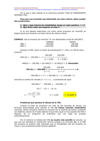 Economía y Organización de Empresas                                    Seminario de Profesores de Economía
Tema 7: La función financiera. Fuentes de financiación y criterios de selección de inversiones.

      Por lo que a este método se le denomina también TASA de RENDIMIENTO
INTERNO (TRI).

      Para que una inversión sea efectuable con este criterio, debe cumplir
dos condiciones:

        1. Que r, tasa interna de rentabilidad, tenga un valor positivo, r > 0
        2. Que dicho valor sea superior al valor k

       Si se nos plantea seleccionar uno entre varios proyectos de inversión se
elegirá aquel que presente una tasa interna de retorno mayor.


EJEMPLO: Sea el proyecto de inversión “A” con desembolso inicial de 350.000 €
                                                COBROS                             PAGOS
        AÑO 1                                   950.000                             700.000
        AÑO 2                                 1.020.000                             800.000

      Calcular el VAN (para un factor de actualización k = 6%) y la TIR de dicho
proyecto.
                                    250.000        220.000
        VAN (A) = - 350.000 + ----------------+ ----------------
                                   (1 + 0,06)       (1 + 0,06) 2

           VAN(A) = - 350.000 + 431.648,27 = 81.648,27 > 0, efectuable.

                                   250.000        220.000
                 TIR (A) = - 350.000 + ---------------- + -------------- = 0
                                    (1 + r)         (1 + r) 2

                       - 350.000 (1 + r) 2 + 250.000 (1 + r) +220.000 = 0

haciendo el cambio de variable (1 + r) = x,               y cambiando de signo

                                       2
                         350.000 x          - 250.000 x - 220.000 = 0

                                        2
                                 35 x        - 25 x - 22 =0

                    − b ± b 2 − 4ac
               x=                                    X = 1,226            r = 22,6696 %
                          2a


        Problemas que plantea el cálculo de la TIR.
       Cuando se trata de proyectos con más de dos periodos de tiempo, las
fórmulas desarrolladas para calcular la TIR no tienen solución matemática
conocida, siendo necesario resolver la ecuación por el sistema de tanteo, probando
con distintos valores de r hasta obtener el que hace igual a 0 la ecuación del VAN o
disponer de un programa de ordenador que nos haga las pruebas
automáticamente.

       Por el contrario el método del VAN es mucho más sencillo de calcular, ya
que una vez estimado el rendimiento mínimo exigido a la inversión (k), si el VAN
del proyecto es positivo está indicando que la rentabilidad real del proyecto es
mayor y que el proyecto puede llevarse adelante.
 