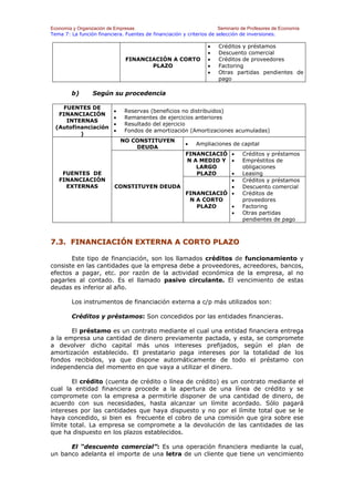 Economía y Organización de Empresas                                    Seminario de Profesores de Economía
Tema 7: La función financiera. Fuentes de financiación y criterios de selección de inversiones.

                                                                   •   Créditos y préstamos
                                                                   •   Descuento comercial
                               FINANCIACIÓN A CORTO                •   Créditos de proveedores
                                      PLAZO                        •   Factoring
                                                                   •   Otras partidas pendientes de
                                                                       pago

        b)       Según su procedencia

    FUENTES DE
                          •    Reservas (beneficios no distribuidos)
   FINANCIACIÓN
                          •    Remanentes de ejercicios anteriores
     INTERNAS
                          •    Resultado del ejercicio
  (Autofinanciación
                          •    Fondos de amortización (Amortizaciones acumuladas)
          )
                              NO CONSTITUYEN
                                                         •    Ampliaciones de capital
                                  DEUDA
                                             FINANCIACIÓ •                       Créditos y préstamos
                                             N A MEDIO Y •                       Empréstitos de
                                                LARGO                            obligaciones
    FUENTES DE                                  PLAZO    •                       Leasing
   FINANCIACIÓN                                          •                       Créditos y préstamos
     EXTERNAS              CONSTITUYEN DEUDA             •                       Descuento comercial
                                             FINANCIACIÓ •                       Créditos de
                                              N A CORTO                          proveedores
                                                PLAZO    •                       Factoring
                                                         •                       Otras partidas
                                                                                 pendientes de pago



7.3. FINANCIACIÓN EXTERNA A CORTO PLAZO

       Este tipo de financiación, son los llamados créditos de funcionamiento y
consiste en las cantidades que la empresa debe a proveedores, acreedores, bancos,
efectos a pagar, etc. por razón de la actividad económica de la empresa, al no
pagarles al contado. Es el llamado pasivo circulante. El vencimiento de estas
deudas es inferior al año.

        Los instrumentos de financiación externa a c/p más utilizados son:

        Créditos y préstamos: Son concedidos por las entidades financieras.

       El préstamo es un contrato mediante el cual una entidad financiera entrega
a la empresa una cantidad de dinero previamente pactada, y esta, se compromete
a devolver dicho capital más unos intereses prefijados, según el plan de
amortización establecido. El prestatario paga intereses por la totalidad de los
fondos recibidos, ya que dispone automáticamente de todo el préstamo con
independencia del momento en que vaya a utilizar el dinero.

        El crédito (cuenta de crédito o línea de crédito) es un contrato mediante el
cual la entidad financiera procede a la apertura de una línea de crédito y se
compromete con la empresa a permitirle disponer de una cantidad de dinero, de
acuerdo con sus necesidades, hasta alcanzar un límite acordado. Sólo pagará
intereses por las cantidades que haya dispuesto y no por el límite total que se le
haya concedido, si bien es frecuente el cobro de una comisión que gira sobre ese
límite total. La empresa se compromete a la devolución de las cantidades de las
que ha dispuesto en los plazos establecidos.

      El “descuento comercial”: Es una operación financiera mediante la cual,
un banco adelanta el importe de una letra de un cliente que tiene un vencimiento
 