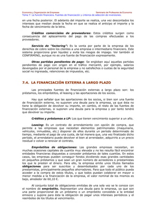 Economía y Organización de Empresas                                    Seminario de Profesores de Economía
Tema 7: La función financiera. Fuentes de financiación y criterios de selección de inversiones.

en una fecha posterior. El adelanto del importe se realiza, una vez descontados los
intereses que median desde la fecha en que se realiza el anticipo el importe y la
fecha de vencimiento de la letra.

      Créditos comerciales de proveedores: Estos créditos surgen como
consecuencia del aplazamiento del pago de las compras efectuadas a los
proveedores.

      Servicio de “factoring”: Es la venta por parte de la empresa de los
derechos de cobro sobre los clientes a una empresa o intermediario financiero. Este
sistema proporciona gran liquidez y evita los riesgos de impago. Ver también el
CONFIRMING, aunque no es una fuente de financiación expresamente.

        Otras partidas pendientes de pago: Se engloban aquí aquellas partidas
pendientes de pago con origen en el tráfico mercantil, por ejemplo, salarios
devengados por el personal de la empresa y no satisfechos o cuotas de la seguridad
social no ingresada, retenciones de impuestos, etc.



7.4. LA FINANCIACIÓN EXTERNA A LARGO PLAZO

      Las principales fuentes de financiación externas a largo plazo son: los
préstamos, los empréstitos, el leasing y las aportaciones de los socios.

       Hay que señalar que las aportaciones de los socios, si bien son una fuente
de financiación externa, no suponen una deuda para la empresa, ya que ésta no
tiene la obligación de devolver su importe, en cambio, el resto de las fuentes de
financiación externas, si suponen una deuda para la empresa y por tanto tendrá
que devolver su importe.

        Créditos y préstamos a LP: Los que tienen vencimiento superior a un año.

       Leasing: Es un contrato de arrendamiento con opción de compra, que
permite a las empresas que necesitan elementos patrimoniales (maquinaria,
vehículos, inmuebles, etc.) disponer de ellos durante un período determinado de
tiempo, mediante el pago de una cuota, de tal manera que, una vez finalizado dicho
período, el arrendatario puede devolver el bien al arrendador, adquirirlo a un precio
residual o volver a renovar el contrato.

       Empréstitos de obligaciones: Las grandes empresas necesitan, en
muchas ocasiones capitales de cuantía muy elevada y no les resulta fácil encontrar
entidades financieras dispuestas a conceder préstamos de tales cuantías. En estos
casos, las empresas pueden conseguir fondos dividiendo esas grandes cantidades
en pequeños préstamos y que sean un gran número de acreedores o prestamistas
los que le presten el dinero. Para ello, la empresa emite unos títulos llamados
obligaciones para ser suscritos y desembolsados por cada uno de los
prestamistas, principalmente pequeños ahorradores. Para que todo el público pueda
acceder a la compra de estos títulos, y que todos puedan colaborar en mayor o
menor medida a la financiación de la empresa, el valor nominal de los mismos es
bajo, alrededor de 60,10 €.

      Al conjunto total de obligaciones emitidas de una sola vez se le conoce con
el nombre de empréstito. Representan una deuda para la empresa, ya que son
una parte proporcional de un préstamo o un empréstito concedido a la entidad
emisora y supone para ésta la obligación de pagar unos intereses periódicos y el
reembolso de los títulos al vencimiento.
 