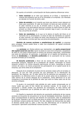 Economía y Organización de Empresas                                    Seminario de Profesores de Economía
Tema 7: La función financiera. Fuentes de financiación y criterios de selección de inversiones.



        En cuanto a la emisión y amortización de títulos podemos diferenciar entre:

        •    Valor nominal: es el valor que aparece en el título, y representa el
             importe del préstamo que se le ha concedido a la empresa. Los intereses
             se calculan en función de dicho valor.

        •    Valor de emisión: es el importe que tiene que abonar quien adquiere el
             título para suscribirlo. El valor de emisión no tiene por qué coincidir con
             el valor nominal (si es así, la emisión sería a la par). A veces, para
             estimular a los ahorradores para que inviertan en estos títulos el valor de
             emisión es inferior al valor nominal (emisión bajo la par) y se dice que
             hay una prima de emisión.

        •    Valor de reembolso: es lo que se le abona al dueño del título en el
             momento de su amortización. A veces el valor de reembolso es superior
             al valor nominal, con objeto de hacer más atractiva la inversión para los
             ahorradores y se dice que hay una prima de amortización.

      Emisión de nuevas acciones o ampliaciones de capital: La empresa
para conseguir fondos puede llevar a cabo una ampliación de capital emitiendo
nuevas acciones.

       Las acciones son títulos-valores que representan una parte proporcional
del capital social de una S.A. Quien la posee es socio de la empresa y propietario
de ésta en una parte proporcional al número de acciones adquiridas, confiriéndole
una serie de derechos, en particular, a participar en el reparto de beneficios, en
forma de dividendos y el derecho preferente en la suscripción de las nuevas
acciones emitidas por la empresa.

        El derecho preferente a favor de los socios tiene por objeto que los
accionistas antiguos, después de la ampliación de capital, mantengan la misma
situación jurídica y la misma situación patrimonial, es decir, mantenga el mismo
número de votos y la misma proporción de participación en el capital social de la
empresa, que tenía antes de la ampliación.

       Después de la ampliación el precio de las acciones viejas sufre en la bolsa un
descenso, ya que son más acciones las que participan en la distribución de
beneficios, las reservas, etc. El valor teórico de los derechos de suscripción es el
equivalente a la diferencia entre el valor de la acción antes de la ampliación y el
valor teórico de la misma después de la ampliación. Dicha diferencia es la que
compensa al accionista de la pérdida de valor que sufre en bolsa cada una de sus
acciones antiguas.

       Si acude a la suscripción esta pérdida de valor queda compensada por el
menor coste que para él han tenido las acciones nuevas. Si no acude a la
suscripción y decide vender sus derechos de suscripción, el valor teórico del
derecho le compensará por la pérdida de valor que sufrirán sus acciones tras la
ampliación.

       En España la regulación del derecho de suscripción preferente de las nuevas
acciones se encuentra se encuentra en La ley de Sociedades Anónimas. Durante el
plazo correspondiente al ejercicio del derecho de suscripción, éste se independiza
de la acción. Pasando a ser un título que tiene su propio mercado bursátil en el que
se efectúan compra-ventas del mismo. Por ello, después de transcurrido ese plazo
el derecho pierde todo su valor y sólo hay dos alternativas con el derecho de
suscripción: ejercitarlo suscribiendo nuevas acciones, o venderlo.
 