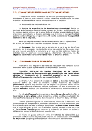 Economía y Organización de Empresas                                    Seminario de Profesores de Economía
Tema 7: La función financiera. Fuentes de financiación y criterios de selección de inversiones.

7.5. FINANCIACIÓN INTERNA O AUTOFINANCIACIÓN

       La financiación interna procede de los recursos generados por la propia
empresa en el ejercicio de su actividad. Resulta una fuente de financiación sin coste
adicional y aumenta la capacidad de endeudamiento de la empresa.

        Las modalidades de autofinanciación son:

        Los fondos de amortización (o Amortizaciones Acumuladas): Desde un
punto de vista financiero, la amortización consiste en detraer, periódicamente, de
los ingresos que se obtienen por la venta de los productos, una cantidad acorde con
el elemento a amortizar y la duración estimada para el mismo, y tiene por finalidad
poderlo sustituir al llegar su envejecimiento. El objeto es mantener la capacidad
económica de la empresa.

        Hasta que llegue el momento de utilizar esos fondos para la reposición de
los activos, se encontrarán invertidos en algunos bienes o derechos.

        Las Reservas: Son fondos que se constituyen a partir de los beneficios
generados por la empresa y no distribuidos entre los propietarios. Se pueden crear
de una manera voluntaria u obligatoria y en este sentido podemos hablar de
distintos tipos de reservas: reservas legales, estatutarias, voluntarias, etc. Su
objeto es acometer nuevas inversiones y que la empresa crezca.



7.6. LOS PROYECTOS DE INVERSIÓN

       Inversión es toda adquisición de bienes de producción o de bienes de capital
financiero, de los que se espera obtener un rendimiento o beneficio.

      Inversión: Aplicación de medios financieros en la compra,
renovación o mejora de los elementos del inmovilizado, que tienen como
objetivo el incremento de la capacidad productiva de la empresa.
(Definición propuesta en criterios de corrección PAU.)

       En el tema 4.º se expone el concepto de activo y debemos destacar que
cualquier partida de activo es inversión. Siendo inversiones de carácter
permanente aquellas adquisiciones que la empresa en principio desea utilizar
durante largos períodos de tiempo, siempre superiores a un año, e inversiones de
carácter temporal aquellas cuya permanencia en la empresa se estima inferior al
año.

       Por ello clasificamos las inversiones en inversiones a largo (activo fijo) e
inversiones a corto plazo (activo circulante), ambas constituyen aplicación de
recursos financieros que la empresa debe realizar en el desarrollo de su actividad.

       También podremos agrupar las inversiones en función de su naturaleza real
y/o financiera con independencia de la masa patrimonial a la que pertenezcan, por
lo que podrán tener carácter productivo o financiero. Las inversiones productivas
que se materializan en activos cuya finalidad es producir bienes o prestar servicios
e inversiones financieras que suponen la colocación de dinero en acciones,
obligaciones, bonos, fondos financieros, pagarés, etc.

      Así mismo se puede distinguir entre inversiones de renovación que
pretenden sustituir equipos de producción antiguos por otros nuevos o inversiones
de ampliación que persiguen la expansión y modernización de la empresa.
 