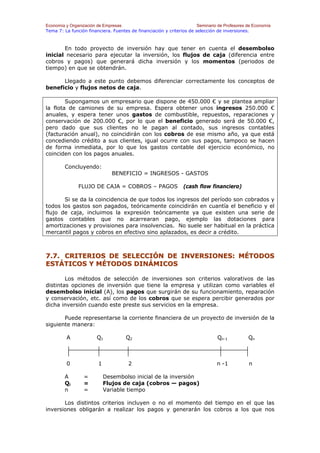 Economía y Organización de Empresas                                    Seminario de Profesores de Economía
Tema 7: La función financiera. Fuentes de financiación y criterios de selección de inversiones.



       En todo proyecto de inversión hay que tener en cuenta el desembolso
inicial necesario para ejecutar la inversión, los flujos de caja (diferencia entre
cobros y pagos) que generará dicha inversión y los momentos (periodos de
tiempo) en que se obtendrán.

      Llegado a este punto debemos diferenciar correctamente los conceptos de
beneficio y flujos netos de caja.

        Supongamos un empresario que dispone de 450.000 € y se plantea ampliar
la flota de camiones de su empresa. Espera obtener unos ingresos 250.000 €
anuales, y espera tener unos gastos de combustible, repuestos, reparaciones y
conservación de 200.000 €, por lo que el beneficio generado será de 50.000 €,
pero dado que sus clientes no le pagan al contado, sus ingresos contables
(facturación anual), no coincidirán con los cobros de ese mismo año, ya que está
concediendo crédito a sus clientes, igual ocurre con sus pagos, tampoco se hacen
de forma inmediata, por lo que los gastos contable del ejercicio económico, no
coinciden con los pagos anuales.

        Concluyendo:
                               BENEFICIO = INGRESOS - GASTOS

               FLUJO DE CAJA = COBROS – PAGOS                   (cash flow financiero)

       Si se da la coincidencia de que todos los ingresos del período son cobrados y
todos los gastos son pagados, teóricamente coincidirán en cuantía el beneficio y el
flujo de caja, incluimos la expresión teóricamente ya que existen una serie de
gastos contables que no acarrearan pago, ejemplo las dotaciones para
amortizaciones y provisiones para insolvencias. No suele ser habitual en la práctica
mercantil pagos y cobros en efectivo sino aplazados, es decir a crédito.



7.7. CRITERIOS DE SELECCIÓN DE INVERSIONES: MÉTODOS
ESTÁTICOS Y MÉTODOS DINÁMICOS

        Los métodos de selección de inversiones son criterios valorativos de las
distintas opciones de inversión que tiene la empresa y utilizan como variables el
desembolso inicial (A), los pagos que surgirán de su funcionamiento, reparación
y conservación, etc. así como de los cobros que se espera percibir generados por
dicha inversión cuando este preste sus servicios en la empresa.

       Puede representarse la corriente financiera de un proyecto de inversión de la
siguiente manera:

         A              Q1           Q2                                         Qn-1           Qn



         0              1             2                                         n -1           n

        A        =          Desembolso inicial de la inversión
        Qi       =          Flujos de caja (cobros — pagos)
        n        =          Variable tiempo

       Los distintos criterios incluyen o no el momento del tiempo en el que las
inversiones obligarán a realizar los pagos y generarán los cobros a los que nos
 