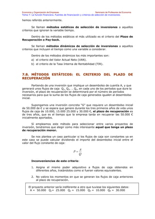 Economía y Organización de Empresas                                    Seminario de Profesores de Economía
Tema 7: La función financiera. Fuentes de financiación y criterios de selección de inversiones.

hemos referido anteriormente.

        Se llaman métodos estáticos de selección de inversiones a aquellos
criterios que ignoran la variable tiempo.

     Dentro de los métodos estáticos el más utilizado es el criterio del Plazo de
Recuperación o Pay-back.

        Se llaman métodos dinámicos de selección de inversiones a aquellos
criterios que incluyen el tiempo como una variable a considerar.

        Dentro de los métodos dinámicos los más importantes son:
        a) el criterio del Valor Actual Neto (VAN).
        b) el criterio de la Tasa Interna de Rentabilidad (TIR).



7.8. MÉTODOS ESTÁTICOS: EL CRITERIO DEL PLAZO DE
RECUPERACIÓN

         Partiendo de una inversión que implique un desembolso de cuantía A, y que
generará unos flujos de caja Q1, Q2, … Qn, en cada uno de los períodos que dure la
inversión, el plazo de recuperación se determinará por el número de períodos
necesarios para que la suma de los flujos de caja generados igualen al desembolso
inicial.

        Supongamos una inversión concreta “G” que requiere un desembolso inicial
de 50.000 de € y se espera que genere durante los tres primeros años de vida unos
flujos de caja de 10.000, 15.000 25.000 y 30.000 €, el plazo de recuperación es
de tres años, que es el tiempo que la empresa tarda en recuperar las 50.000 €
inicialmente aportados.

       Sí empleamos este método para seleccionar entre varios proyectos de
inversión, tendremos que elegir como más interesante aquel que tenga un plazo
de recuperación menor.

       Se nos plantea un caso particular si los flujos de caja son constantes ya en
este caso se puede calcular dividiendo el importe del desembolso inicial entre el
valor del flujo constante de caja:

                                                       A
                                                  P=
                                                       Q

        Inconveniencias de este criterio:

        1. Asigna el mismo poder adquisitivo a flujos de caja obtenidos en
           diferentes años, tratándolos como si fueran valores equivalentes.

        2. No valora los momentos en que se generan los flujos de caja anteriores
           al plazo de recuperación.

      El proyecto anterior sería indiferente a otro que tuviese los siguientes datos:
       A = 50.000 Q1= 25.000 Q2 = 15.000 Q3 = 10.000 Q4 = 30.000
 