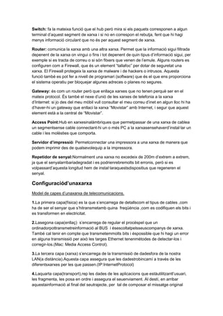 Switch: fa la mateixa funció que el hub però mira si els paquets corresponen a algun
terminal d’aquest segment de xarxa i si no en correspon el rebutja, fent que hi hagi
menys informació circulant que no és per aquest segment de xarxa.
Router: comunica la xarxa amb una altra xarxa. Permet que la informació sigui filtrada
depenent de la xarxa on vingui o fins i tot depenent de quin tipus d’informació sigui, per
exemple si es tracta de correu o si són fitxers que venen de l’emule. Alguns routers es
configuren com a Firewall, que és un element “tallafoc” per dotar de seguretat una
xarxa. El Firewall protegeix la xarxa de malware i de hackers o intrusos. Aquesta
funció també es pot fer a nivell de programari (software) que és el que ens proporciona
el sistema operatiu per bloquejar algunes adreces o planes no segures.
Gateway: és com un router però que enllaça xarxes que no tenen perquè ser en el
mateix protocol. És també el nexe d’unió de les xarxes de telefonia a la xarxa
d’Internet: si jo des del meu mòbil vull consultar el meu correu d’inet en algun lloc hi ha
d’haver-hi un gateway que enllaci la xarxa “Movistar” amb Internet, i segur que aquest
element està a la central de “Movistar”.
Access Point:Hub en xarxesinalàmbriques que permetpassar de una xarxa de cablea
un segmentsense cable connectant-hi un o més PC a la xarxasensehaverd’instal·lar un
cable i les molèsties que comporta.
Servidor d’impressió: Permetconnectar una impressora a una xarxa de manera que
podem imprimir des de qualsevolequip a la impressora.
Repetidor de senyal:Normalment una xarxa no excedeix de 200m d’extrem a extrem,
ja que el senyalarribariadegradat i es podrienrebremolts bit erronis, però si es
volpassard’aquesta longitud hem de instal·laraquestsdispositius que regeneren el
senyal.

Configuraciód’unaxarxa
Model de capes d’unaxarxa de telecomunicacions.
1.La primera capa(física) es la que s’encarrega de detallscom el tipus de cables ,com
ha de ser el senyar que s’hitransmetamb quina freqüència ,com es codifiquen els bits i
es transformen en electricitat.
2.Lasegona capa(enllaç) s’encarrega de regular el procéspel que un
ordinadorpottransmetreinformació al BUS i ésescoltatpelsseuscompanys de xarxa.
També cal tenir en compte que transmetemmolts bits i éspossible que hi hagi un error
en alguna transmissió per això les targes Ethernet tenenmètodes de detectar-los i
corregir-los.(Mac: Media Access Control).
3.La tercera capa (xarxa) s’encarrega de la transmissió de dadesfora de la nostra
LAN(a distància).Aquesta capa assegura que les dadestrobincamí a través de les
diferentsxarxes per les que passen.(IP:InternetProtocol)
4.Laquarta capa(transport),rep les dades de les aplicacions que estàutilitzantl’usuari,
les fragmenta, les posa en ordre i assegura el seuenviament. Al destí, en arribar
aquestainformació al final del seutrajecte, per tal de composar el missatge original

 