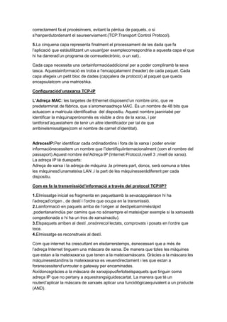 correctament fa el procésinvers, evitant la pèrdua de paquets, o si
s’hanperdutordenant el seureenviament.(TCP:Transport Control Protocol).
5.La cinquena capa representa finalment el processament de les dada que fa
l’aplicació que estàutilitzant un usuari(per exemplecorrespondria a aquesta capa el que
hi ha darrerad’un programa de correuelectrònic, o un xat)..
Cada capa necessita una certainformacióaddicional per a poder compliramb la seva
tasca. Aquestainformació es troba a l’encapçalament (header) de cada paquet. Cada
capa afegeix un petit bloc de dades (capçalera de protocol) al paquet que queda
encapsulatcom una matrioshka.
Configuraciód’unaxarxa TCP-IP
L’Adreça MAC: les targetes de Ethernet disposend’un nombre únic, que ve
predeterminat de fàbrica, que s’anomenaadreça MAC. És un nombre de 48 bits que
actuacom a matricula identificativa del dispositiu. Aquest nombre jaaniriabé per
identificar la màquinaperònomés es visible a dins de la xarxa, i per
tantforad’aquestahem de tenir un altre identificador per tal de que
arribinelsmissatges(com el nombre de carnet d’identitat).

AdrecesIP:Per identificar cada ordinadordins i fora de la xarxa i poder enviar
informaciónecessitem un nombre que l’identifiquiinternacionalment (com el nombre del
passaport).Aquest nombre ésl’Adreça IP (Internet Protocol,nivell 3 ,nivell de xarxa).
La adreça IP té duesparts:
Adreça de xarxa i la adreça de màquina ,la primera part, doncs, serà comuna a totes
les màquinesd’unamateixa LAN ,i la part de les màquinesseràdiferent per cada
dispositiu.
Com es fa la transmissiód’informació a través del protocol TCP/IP?
1.Elmissatge inicial es fragmenta en paquetsamb la sevacapçaleraon hi ha
l’adreçad’origen , de destí i l’ordre que ocupa en la transmissió.
2.Lainformació en paquets arriba de l’origen al destípelcamímésràpid
,podentanarinclús per camins que no sónsempre el mateix(per exemple si la xarxaestà
congestionada o hi ha un tros de xarxainactiu).
3.Elspaquets arriben al destí ,onsónrecol·lectats, comprovats i posats en l’ordre que
toca.
4.Elmissatge es reconstrueix al destí.
Com que internet ha crescuttant en elsdarrerstemps, ésnecessari que a més de
l’adreça Internet tinguem una màscara de xarxa. De manera que totes les màquines
que estan a la mateixaxarxa que tenen a la mateixamàscara. Gràcies a la màscara les
màquinesestandins la mateixaxarxa es veuendirectament i les que estan a
foranecessitend’unrouter o gateway per encaminades.
Aixídoncsgràcies a la màscara de xarxajopucfertotselspaquets que tinguin coma
adreça IP que no pertany a aquestrangsiguidescartat. La manera que té un
routerd’aplicar la màscara de xarxaés aplicar una funciólògicaequivalent a un producte
(AND).

 