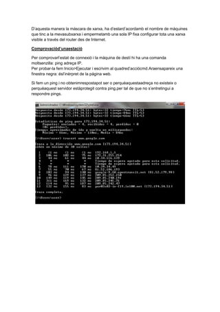 D’aquesta manera la màscara de xarxa, ha d’estard’acordamb el nombre de màquines
que tinc a la mevasubxarxa i empermetamb una sola IP fixa configurar tota una xarxa
visible a través del router des de Internet.
Comprovaciód’unaestació
Per comprovarl’estat de connexió i la màquina de destí hi ha una comanda
moltsenzilla: ping adreça IP.
Per probar-la fem Inicio>Ejecutar i escrivim al quadred’acciócmd.Araensapareix una
finestra negra: ésl’inèrpret de la página web.
Si fem un ping i no obtenimrespostapot ser o perquèaquestaadreça no existeix o
perquèaquest servidor estàprotegit contra ping,per tal de que no s’entretingui a
respondre pings.

 
